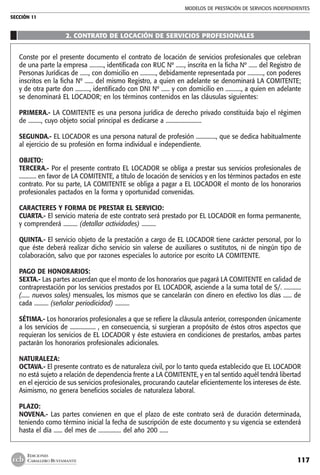MODELOS DE PRESTACIÓN DE SERVICIOS INDEPENDIENTES
SECCIÓN 11
117
EDICIONES
CABALLERO BUSTAMANTE
2. CONTRATO DE LOCACIÓN DE SERVICIOS PROFESIONALES
Conste por el presente documento el contrato de locación de servicios profesionales que celebran
de una parte la empresa .........., identificada con RUC Nº ......, inscrita en la ficha Nº ...... del Registro de
Personas Jurídicas de ......, con domicilio en ..........., debidamente representada por ..........., con poderes
inscritos en la ficha Nº ...... del mismo Registro, a quien en adelante se denominará LA COMITENTE;
y de otra parte don .........., identificado con DNI Nº ...... y con domicilio en ..........., a quien en adelante
se denominará EL LOCADOR; en los términos contenidos en las cláusulas siguientes:
PRIMERA.- LA COMITENTE es una persona jurídica de derecho privado constituida bajo el régimen
de ........., cuyo objeto social principal es dedicarse a .........................
SEGUNDA.- EL LOCADOR es una persona natural de profesión .............., que se dedica habitualmente
al ejercicio de su profesión en forma individual e independiente.
OBJETO:
TERCERA.- Por el presente contrato EL LOCADOR se obliga a prestar sus servicios profesionales de
............ en favor de LA COMITENTE, a título de locación de servicios y en los términos pactados en este
contrato. Por su parte, LA COMITENTE se obliga a pagar a EL LOCADOR el monto de los honorarios
profesionales pactados en la forma y oportunidad convenidas.
CARACTERES Y FORMA DE PRESTAR EL SERVICIO:
CUARTA.- El servicio materia de este contrato será prestado por EL LOCADOR en forma permanente,
y comprenderá .......... (detallar actividades) ..........
QUINTA.- El servicio objeto de la prestación a cargo de EL LOCADOR tiene carácter personal, por lo
que éste deberá realizar dicho servicio sin valerse de auxiliares o sustitutos, ni de ningún tipo de
colaboración, salvo que por razones especiales lo autorice por escrito LA COMITENTE.
PAGO DE HONORARIOS:
SEXTA.- Las partes acuerdan que el monto de los honorarios que pagará LA COMITENTE en calidad de
contraprestación por los servicios prestados por EL LOCADOR, asciende a la suma total de S/. ............
(...... nuevos soles) mensuales, los mismos que se cancelarán con dinero en efectivo los días ...... de
cada .......... (señalar periodicidad) ..........
SÉTIMA.- Los honorarios profesionales a que se refiere la cláusula anterior, corresponden únicamente
a los servicios de .................. , en consecuencia, si surgieran a propósito de éstos otros aspectos que
requieran los servicios de EL LOCADOR y éste estuviera en condiciones de prestarlos, ambas partes
pactarán los honorarios profesionales adicionales.
NATURALEZA:
OCTAVA.- El presente contrato es de naturaleza civil, por lo tanto queda establecido que EL LOCADOR
no está sujeto a relación de dependencia frente a LA COMITENTE, y en tal sentido aquél tendrá libertad
en el ejercicio de sus servicios profesionales, procurando cautelar eficientemente los intereses de éste.
Asimismo, no genera beneficios sociales de naturaleza laboral.
PLAZO:
NOVENA.- Las partes convienen en que el plazo de este contrato será de duración determinada,
teniendo como término inicial la fecha de suscripción de este documento y su vigencia se extenderá
hasta el día ...... del mes de ................ del año 200 ......
 