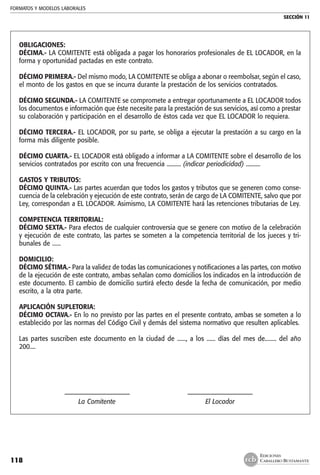 FORMATOS Y MODELOS LABORALES
SECCIÓN 11
EDICIONES
CABALLERO BUSTAMANTE118
OBLIGACIONES:
DÉCIMA.- LA COMITENTE está obligada a pagar los honorarios profesionales de EL LOCADOR, en la
forma y oportunidad pactadas en este contrato.
DÉCIMO PRIMERA.- Del mismo modo, LA COMITENTE se obliga a abonar o reembolsar, según el caso,
el monto de los gastos en que se incurra durante la prestación de los servicios contratados.
DÉCIMO SEGUNDA.- LA COMITENTE se compromete a entregar oportunamente a EL LOCADOR todos
los documentos e información que éste necesite para la prestación de sus servicios, así como a prestar
su colaboración y participación en el desarrollo de éstos cada vez que EL LOCADOR lo requiera.
DÉCIMO TERCERA.- EL LOCADOR, por su parte, se obliga a ejecutar la prestación a su cargo en la
forma más diligente posible.
DÉCIMO CUARTA.- EL LOCADOR está obligado a informar a LA COMITENTE sobre el desarrollo de los
servicios contratados por escrito con una frecuencia .......... (indicar periodicidad) ..........
GASTOS Y TRIBUTOS:
DÉCIMO QUINTA.- Las partes acuerdan que todos los gastos y tributos que se generen como conse-
cuencia de la celebración y ejecución de este contrato, serán de cargo de LA COMITENTE, salvo que por
Ley, correspondan a EL LOCADOR. Asimismo, LA COMITENTE hará las retenciones tributarias de Ley.
COMPETENCIA TERRITORIAL:
DÉCIMO SEXTA.- Para efectos de cualquier controversia que se genere con motivo de la celebración
y ejecución de este contrato, las partes se someten a la competencia territorial de los jueces y tri-
bunales de ......
DOMICILIO:
DÉCIMO SÉTIMA.- Para la validez de todas las comunicaciones y notificaciones a las partes, con motivo
de la ejecución de este contrato, ambas señalan como domicilios los indicados en la introducción de
este documento. El cambio de domicilio surtirá efecto desde la fecha de comunicación, por medio
escrito, a la otra parte.
APLICACIÓN SUPLETORIA:
DÉCIMO OCTAVA.- En lo no previsto por las partes en el presente contrato, ambas se someten a lo
establecido por las normas del Código Civil y demás del sistema normativo que resulten aplicables.
Las partes suscriben este documento en la ciudad de ......, a los ...... días del mes de........ del año
200....
	 ––––––––––––––––––––	 ––––––––––––––––––––
	 La Comitente	 El Locador
 