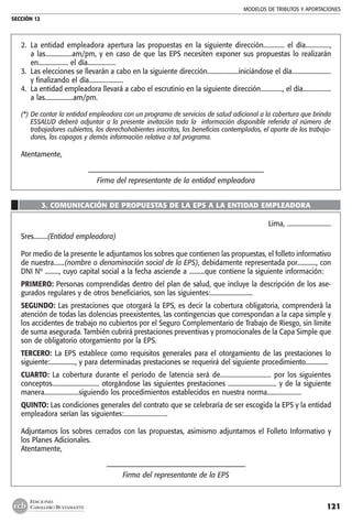 MODELOS DE TRIBUTOS Y APORTACIONES
SECCIÓN 12
121
EDICIONES
CABALLERO BUSTAMANTE
2. 	La entidad empleadora apertura las propuestas en la siguiente dirección............. el día...............,
a las.................am/pm, y en caso de que las EPS necesiten exponer sus propuestas lo realizarán
en................... el día..................
3. 	Las elecciones se llevarán a cabo en la siguiente dirección....................iniciándose el día.........................
y finalizando el día......................
4. 	La entidad empleadora llevará a cabo el escrutinio en la siguiente dirección.............., el día..................
a las..................am/pm.
(*)	De contar la entidad empleadora con un programa de servicios de salud adicional a la cobertura que brinda
ESSALUD deberá adjuntar a la presente invitación toda la información disponible referida al número de
trabajadores cubiertos, los derechohabientes inscritos, los beneficios contemplados, el aporte de los trabaja-
dores, los copagos y demás información relativa a tal programa.
Atentamente,
–––––––––––––––––––––––––––––––––––––––––––––––––
Firma del representante de la entidad empleadora
3. COMUNICACIÓN DE PROPUESTAS DE LA EPS A LA ENTIDAD EMPLEADORA
Lima, ............................
Sres.........(Entidad empleadora)
Por medio de la presente le adjuntamos los sobres que contienen las propuestas, el folleto informativo
de nuestra.......(nombre o denominación social de la EPS), debidamente representada por............, con
DNI Nº ........., cuyo capital social a la fecha asciende a ..........que contiene la siguiente información:
PRIMERO: Personas comprendidas dentro del plan de salud, que incluye la descripción de los ase-
gurados regulares y de otros beneficiarios, son las siguientes:...........................
SEGUNDO: Las prestaciones que otorgará la EPS, es decir la cobertura obligatoria, comprenderá la
atención de todas las dolencias preexistentes, las contingencias que correspondan a la capa simple y
los accidentes de trabajo no cubiertos por el Seguro Complementario de Trabajo de Riesgo, sin límite
de suma asegurada. También cubrirá prestaciones preventivas y promocionales de la Capa Simple que
son de obligatorio otorgamiento por la EPS.
TERCERO: La EPS establece como requisitos generales para el otorgamiento de las prestaciones lo
siguiente:................., y para determinadas prestaciones se requerirá del siguiente procedimiento...............
CUARTO: La cobertura durante el período de latencia será de............................... por los siguientes
conceptos.............................. otorgándose las siguientes prestaciones ............................... y de la siguiente
manera......................siguiendo los procedimientos establecidos en nuestra norma......................
QUINTO: Las condiciones generales del contrato que se celebraría de ser escogida la EPS y la entidad
empleadora serían las siguientes:............................
Adjuntamos los sobres cerrados con las propuestas, asimismo adjuntamos el Folleto Informativo y
los Planes Adicionales.
Atentamente,
––––––––––––––––––––––––––––––––––––––
Firma del representante de la EPS
 