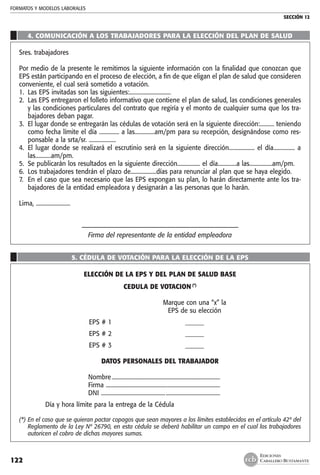 FORMATOS Y MODELOS LABORALES
SECCIÓN 12
EDICIONES
CABALLERO BUSTAMANTE122
4. COMUNICACIÓN A LOS TRABAJADORES PARA LA ELECCIÓN DEL PLAN DE SALUD
Sres. trabajadores
Por medio de la presente le remitimos la siguiente información con la finalidad que conozcan que
EPS están participando en el proceso de elección, a fin de que eligan el plan de salud que consideren
conveniente, el cual será sometido a votación.
1.	 Las EPS invitadas son las siguientes:.............................
2.	 Las EPS entregaron el folleto informativo que contiene el plan de salud, las condiciones generales
y las condiciones particulares del contrato que regiría y el monto de cualquier suma que los tra-
bajadores deban pagar.
3.	 El lugar donde se entregarán las cédulas de votación será en la siguiente dirección:.......... teniendo
como fecha límite el día .............. a las..............am/pm para su recepción, designándose como res-
ponsable a la srta/sr. ...................
4.	 El lugar donde se realizará el escrutinio será en la siguiente dirección.................. el día............... a
las...........am/pm.
5. 	Se publicarán los resultados en la siguiente dirección................ el día.............a las................am/pm.
6. 	Los trabajadores tendrán el plazo de..................días para renunciar al plan que se haya elegido.
7. 	En el caso que sea necesario que las EPS expongan su plan, lo harán directamente ante los tra-
bajadores de la entidad empleadora y designarán a las personas que lo harán.
Lima, ........................
–––––––––––––––––––––––––––––––––––––––––––––––––
Firma del representante de la entidad empleadora
5. CÉDULA DE VOTACIÓN PARA LA ELECCIÓN DE LA EPS
ELECCIÓN DE LA EPS Y DEL PLAN DE SALUD BASE
CEDULA DE VOTACION (*)
		 Marque con una “x” la
		 EPS de su elección
	 EPS # 1	 ______
	 EPS # 2	 ______
	 EPS # 3	 ______
DATOS PERSONALES DEL TRABAJADOR
	 Nombre.............................................................................	
	 Firma .................................................................................
	 DNI ....................................................................................
	 Día y hora límite para la entrega de la Cédula
(*)	En el caso que se quieran pactar copagos que sean mayores a los límites establecidos en el artículo 42º del
Reglamento de la Ley Nº 26790, en esta cédula se deberá habilitar un campo en el cual los trabajadores
autoricen el cobro de dichas mayores sumas.
 