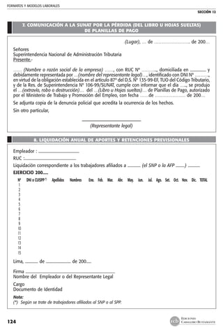 FORMATOS Y MODELOS LABORALES
SECCIÓN 12
EDICIONES
CABALLERO BUSTAMANTE124
7. COMUNICACIÓN A LA SUNAT POR LA PÉRDIDA (DEL LIBRO U HOJAS SUELTAS)
DE PLANILLAS DE PAGO
(Lugar), … de ……………………. de 200…
Señores
Superintendencia Nacional de Administración Tributaria
Presente.-
…… (Nombre o razón social de la empresa) ……, con RUC Nº ……….., domiciliada en ................ y
debidamente representada por …(nombre del representante legal)…, identificado con DNI Nº ……….,
en virtud de la obligación establecida en el artículo 87º del D.S. Nº 135-99-EF, TUO del Código Tributario,
y de la Res. de Superintendencia Nº 106-99/SUNAT, cumple con informar que el día ….., se produjo
el …(extravío, robo o destrucción)… del …(Libro u Hojas sueltas)… de Planillas de Pago, autorizado
por el Ministerio de Trabajo y Promoción del Empleo, con fecha ……de ………………… de 200…
Se adjunta copia de la denuncia policial que acredita la ocurrencia de los hechos.
Sin otro particular,
–––––––––––––––––––––––––––
(Representante legal)
8. LIQUIDACIÓN ANUAL DE APORTES Y RETENCIONES PREVISIONALES
Empleador : .........................................						
RUC :....................................................
Liquidación correspondiente a los trabajadores afiliados a ............. (el SNP o la AFP .........) ............
EJERCICIO 200.....
	 Nº	 DNI o CUISPP(*)
	 Apellidos	 Nombres	 Ene.	 Feb.	 Mar.	 Abr.	 May.	 Jun.	 Jul.	 Ago.	 Set.	 Oct.	 Nov.	 Dic.	 TOTAL
	 1																	
	 2																
	 3																	
	 4																	
	 5																	
	 6																	
	 7																	
	 8																	
	 9																	
	 10																	
	 11																	
	 12																	
	 13																	
	 14																	
	 15																
Lima, ............. de ......................... de 200.....
Firma ..........................................................................................			
Nombre del Empleador o del Representante Legal
Cargo											
Documento de Identidad
Nota:
(*) Según se trate de trabajadores afiliados al SNP o al SPP.
 