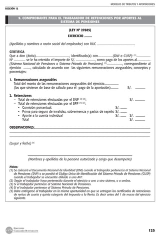 MODELOS DE TRIBUTOS Y APORTACIONES
SECCIÓN 12
125
EDICIONES
CABALLERO BUSTAMANTE
9. COMPROBANTE PARA EL TRABAJADOR DE RETENCIONES POR APORTES AL
SISTEMA DE PENSIONES
(LEY N° 27605)
EJERCICIO .........
(Apellidos y nombres o razón social del empleador) con RUC .....................................................
CERTIFICA
Que a don (doña)..............................................., identificado(a) con.....................(DNI o CUSP) (1)
....................
Nº ................ se le ha retenido el importe de S/. ..........................., como pago de los aportes al...................
(Sistema Nacional de Pensiones o Sistema Privado de Pensiones) (2)
......................, correspondiente al
ejercicio .........., calculado de acuerdo con las siguientes remuneraciones asegurables, conceptos y
porcentajes:
1.	 Remuneraciones asegurables
	 Total del monto de las remuneraciones asegurables del ejercicio....................
	 (las que sirvieron de base de cálculo para el pago de la aportación)...........	 S/.	 ..............
2. 	Retenciones
–	 Total de retenciones efectuadas por el SNP (3) (2)
:		 S/.	 ..............
–	 Total de retenciones efectuadas por el SPP (4) (2)
:
	 •	 Comisión porcentual:	 S/. .........
	 •	 Prima para seguro de invalidez, sobrevivencia y gastos de sepelio	S/. .........
	 •	 Aporte a la cuenta individual	 S/. ........	 S/.	 .............
		 Total		 S/.	 ..............
OBSERVACIONES:.....................................................................................................................................................................
........................................................................................................................................................................................................
.....................................................................................................................................................................................................
(Lugar y fecha) (5)
	
–––––––––––––––––––––––––––––––––––––––––––––––––––––––––––––––
(Nombres y apellidos de la persona autorizada y cargo que desempeña)
Notas:
(1)	Se colocará el Documento Nacional de Identidad (DNI) cuando el trabajador pertenezca al Sistema Nacional
de Pensiones (SNP) o se pondrá el Código Único de Identificación del Sistema Privado de Pensiones (CUSP)
cuando el trabajador se encuentre afiliado a una AFP.
(2) Según el trabajador haya pertenecido durante el ejercicio a uno u otro sistema, o a ambos.
(3)	Si el trabajador pertenece al Sistema Nacional de Pensiones.
(4)	Si el trabajador pertenece al Sistema Privado de Pensiones.
(5)	Debe entregarse al trabajador en la misma oportunidad en que se entregan los certificados de retenciones
de rentas de cuarta y quinta categoría del Impuesto a la Renta. Es decir antes del 1 de marzo del ejercicio
siguiente.
 