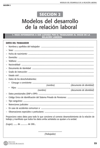 MODELOS DEL DESARROLLO DE LA RELACIÓN LABORAL
SECCIÓN 2
23
EDICIONES
CABALLERO BUSTAMANTE
1. HOJA INFORMATIVA A SER LLENADA POR EL TRABAJADOR AL INICIO DE LA
RELACIÓN LABORAL
DATOS DEL TRABAJADOR
–	 Nombres y apellidos del trabajador: .......................................................................................................................
–	 Sexo: ...................................................................................................................................................................................
–	 Fecha de nacimiento: ....................................................................................................................................................
–	 Domicilio: ..........................................................................................................................................................................
–	 Teléfono: ............................................................................................................................................................................
–	 Nacionalidad: ...................................................................................................................................................................
–	 Documento de identidad: ...........................................................................................................................................
–	 Grado de instrucción: ....................................................................................................................................................
–	 Estado civil:........................................................................................................................................................................
–	 Datos de los derechohabientes:
•	 Cónyuge o conviviente: ..................................................................................., ....................................................
		 (nombre)	 (documento de identidad)
• 	 Hijos:  ....................................................................................................................., ....................................................
		 (nombre)	 (documento de identidad)
–	 Datos previsionales (SNP o SPP): .............................................................................................................................
–	 Código Único de Identificación del Sistema Privado de Pensiones: ............................................................
–	 Tipo sanguíneo: ...............................................................................................................................................................
–	 Retenciones judiciales: .................................................................................................................................................
–	 En caso de accidentes comunicar a: .......................................................................................................................
–	 Observaciones especiales o particulares: ............................................................................................................... 	
Proporciono estos datos para todo lo que concierne al correcto desenvolvimiento de la relación de
trabajo y manifiesto que todos los datos arriba señalados se ajustan a la verdad.
(Lugar), ........ de ............... de 200...
–––––––––––––––––––––––––
(Trabajador)
SECCION 2
Modelos del desarrollo
de la relación laboral
 