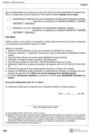 FORMATOS Y MODELOS LABORALES
SECCIÓN 13
EDICIONES
CABALLERO BUSTAMANTE128
Que, de conformidad con lo dispuesto por la Ley Nº 28518, Ley sobre Modalidades Formativas Labo-
rales, y su Reglamento, Decreto Supremo Nº 007-2005-TR, solicito: (Marque con un aspa)
AUTORIZACIÓN Y REGISTRO DEL (LOS) CONVENIO(S) DE MODALIDAD FORMATIVA LABORAL:
______________________ (Especificar la modalidad), EN JORNADA FORMATIVA U HORARIO
NOCTURNO (1)
celebrado(s).
PRÓRROGA DE LO(S) CONVENIO(S) DE MODALIDAD FORMATIVA LABORAL ____________
_____________________ (Especificar la modalidad), EN JORNADA FORMATIVA U HORARIO
NOCTURNO (1)
celebrado(s).
POR TANTO:
Solicito a usted, se sirva acceder a lo requerido y declaro bajo juramento que los datos consignados
y los documentos presentados expresan la verdad.
Adjunto a la presente:
1. 	Relación de los beneficiarios con los que la empresa ha celebrado los convenios.
2. 	Convenios celebrados (2)
, indicándose el horario en el que se desarrollará la Modalidad Formativa
Laboral.
3. 	Hoja informativa (Número de copias según Modalidad Formativa Laboral).
4. 	Certificado o constancia médica original de cada participante.
5.	 Copia del acta, partida de nacimiento o DNI del beneficiario según sea el caso.
6. 	Declaración Jurada de la empresa de acuerdo a los dispuesto en el Art. 30º del D.S. Nº 007-2005-
TR.
7. 	Constancia de pago de la tasa correspondiente abonada en el Banco de la Nación.
8. 	Copia de la declaración jurada presentada a la administración tributaria en reemplazo del com-
probante de pago de la tasa (Sólo en el caso de empresas de la actividad agraria).
9. 	Los demás documentos requeridos y previstos en el TUPA según Modalidades Formativas La-
borales.
En caso de adolescentes entre 15 y 17 años (3)
10. Resolución Judicial para la realización de la actividad formativa en horario nocturno.
Lima, ____ de _________de 200__
_______________________________________
Firma del Representante Legal
(1) Se considera horario nocturno de 10 p.m. a 6 a.m.
(2) Adjuntar número de copias requeridas según Modalidad Formativa Laboral: 03 ejemplares si son de Práctica
Profesional, Capacitación Laboral Juvenil y Actualización para la Reinserción Laboral; y 04 ejemplares si
son de Aprendizaje con Predominio en la Empresa, Aprendizaje con Predominio en el Centro de Formación
Profesional: Prácticas Pre-Profesionales, Pasantía en la Empresa y de Docentes y Catedráticos.
(3) Adicionalmente se presenta el documento 10.
 