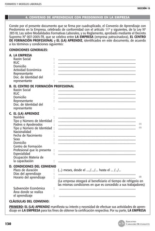FORMATOS Y MODELOS LABORALES
SECCIÓN 13
EDICIONES
CABALLERO BUSTAMANTE130
4. CONVENIO DE APRENDIZAJE CON PREDOMINIO EN LA EMPRESA
Conste por el presente documento que se firma por cuadruplicado, el Convenio de Aprendizaje con
Predominio en la Empresa, celebrado de conformidad con el artículo 11º y siguientes, de la Ley Nº
28518, Ley sobre Modalidades Formativas Laborales, y su Reglamento, aprobado mediante el Decreto
Supremo N° 007-2005-TR, que se celebra entre LA EMPRESA (empresa patrocinadora), EL CENTRO
DE FORMACIÓN PROFESIONAL y EL (LA) APRENDIZ, identificados en este documento, de acuerdo
a los términos y condiciones siguientes:
CONDICIONES GENERALES:
A. 	LA EMPRESA
	 Razón Social 	 :	 .................................................................................................................
	 RUC 	 : 	 .................................................................................................................
	 Domicilio 	 :	 .................................................................................................................
	 Actividad Económica	 :	 .................................................................................................................
	 Representante 	 :	 .................................................................................................................
	 Doc. de Identidad del
	 representante 	 :	 .................................................................................................................
B. 	EL CENTRO DE FORMACIÓN PROFESIONAL
	 Razón Social 	 :	 .................................................................................................................
	 RUC	 : 	 .................................................................................................................
	 Domicilio 	 : 	 .................................................................................................................
	 Representante 	 : 	 .................................................................................................................
	 Doc. de Identidad del
	 representante 	 :	 .................................................................................................................
C. 	EL (LA) APRENDIZ
	 Nombre 	 :	 .................................................................................................................
	 Tipo y Número de Identidad 	: 	 .................................................................................................................
	 Padres o Apoderados 	 :	 ................................................................................................................. 	 (1)
	 Tipo y Número de Identidad 	:	 ................................................................................................................. 	 (1)
	 Nacionalidad 	 : 	
	 Fecha de Nacimiento 	 :	 .................................................................................................................
	 Sexo 	 : 	 .................................................................................................................
	 Domicilio 	 : 	 .................................................................................................................
	 Centro de Formación
	 Profesional que lo presenta 	 :	 .................................................................................................................
	 Especialidad	 : 	 .................................................................................................................
	 Ocupación Materia de
	 la capacitación 	 :	 .................................................................................................................
D. 	CONDICIONES DEL CONVENIO
	 Plazo de duración 	 :	 (...) meses, desde el ...../..../.... hasta el ... /.../...
	 Días del aprendizaje 	 : 	 .................................................................................................................
	 Horario del aprendizaje 	 :	 ................................................................................................................. 	 (2)
			 (La empresa otorgará al beneficiario el tiempo de refrigerio en
			 las mismas condiciones en que es concedido a sus trabajadores)
	 Subvención Económica	 :	 ...............................................................................................................
	 Área donde se realiza
	 el aprendizaje	 :	 ...............................................................................................................
CLÁUSULAS DEL CONVENIO:
PRIMERO: EL (LA) APRENDIZ manifiesta su interés y necesidad de efectuar sus actividades de apren-
dizaje en LA EMPRESA para los fines de obtener la certificación respectiva. Por su parte, LA EMPRESA
 