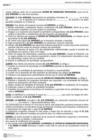 MODELOS DE MODALIDADES FORMATIVAS
SECCIÓN 13
131
EDICIONES
CABALLERO BUSTAMANTE
acepta colaborar, tanto con el mencionado CENTRO DE FORMACIÓN PROFESIONAL como con EL
(LA) APRENDIZ en esta tarea formativa.
SEGUNDO: EL (LA) APRENDIZ desempeñará las actividades formativas de .......................... en el área
de .......................... en el domicilio de la empresa ubicado en ............................. de acuerdo a los datos
generales señalados en el literal d).
TERCERO: Para efectos del presente Convenio LA EMPRESA, se obliga a:
1) 	Brindar orientación y capacitación técnica y profesional a EL (LA) APRENDIZ, dentro de su área
de formación académica, así como evaluar su aprendizaje.
2) 	Designar a un supervisor para impartir la orientación correspondiente a EL (LA) APRENDIZ y para
verificar el desarrollo y cumplimiento del Plan Específico de Aprendizaje.
3) 	Emitir los informes que requiera el CENTRO DE FORMACIÓN PROFESIONAL, en relación con el
aprendizaje de EL (LA) APRENDIZ.
4) 	No cobrar suma alguna AL APRENDIZ por la formación brindada o impartida.
5) 	Pagar puntualmente a EL (LA) APRENDIZ una subvención mensual convenida.
6) 	Otorgar a EL (LA) APRENDIZ una subvención adicional equivalente a media subvención económica
mensual cada seis meses de duración continua del aprendizaje.
7) 	Otorgar un descanso de quince (15) días debidamente subvencionados cuando la duración del
aprendizaje sea superior a doce (12) meses.
8) 	Cubrir los riesgos de enfermedad y accidentes de EL (LA) APRENDIZ, a través de ESSALUD o de
un seguro privado con una cobertura equivalente a catorce (14) subvenciones mensuales en caso
de enfermedad y treinta (30) por accidente.
9) 	Expedir la certificación de aprendizaje correspondiente.
CUARTO: Para efectos del presente convenio EL (LA) APRENDIZ, se obliga a:
1) 	Suscribir un convenio de aprendizaje con LA EMPRESA acatando las disposiciones formativas que
se le asignen.
2) 	Desarrollar sus actividades de aprendizaje con disciplina y responsabilidad.
3) 	Cumplir con el desarrollo del Plan Específico de Aprendizaje que aplique LA EMPRESA.
4) 	Sujetarse a las disposiciones administrativas internas que le señale LA EMPRESA.
QUINTO: Para efectos del presente convenio EL CENTRO DE FORMACIÓN PROFESIONAL, se obliga a:
1)	Planificar y desarrollar los programas formativos que respondan a las necesidades del mercado
laboral con participación del sector productivo.
2) 	Dirigir y conducir las actividades de formación de EL (LA) APRENDIZ en coordinación con la empresa.
3) 	Supervisar, evaluar y certificar las actividades formativas.
4) 	Coordinar con la empresa el mecanismo de monitoreo y supervisión de las actividades que desa-
rrolla el APRENDIZ.
SEXTO: LA EMPRESA ha contratado el seguro de.................................... para cubrir los riesgos de enfer-
medad y accidentes de EL (LA) APRENDIZ.
SÉPTIMO: LA EMPRESA concederá a EL (LA) APRENDIZ una subvención económica mensual de
.............................. (no menor a 1 Remuneración Mínima Vital).
De conformidad con el artículo 47° de la Ley Nº 28518, esta subvención económica mensual no tiene
carácter remunerativo y no está afecta al pago del Impuesto a la Renta, otros impuestos, contribuciones
ni aportaciones de ningún tipo a cargo de LA EMPRESA.
La subvención económica mensual no está sujeta a ningún tipo de retención a cargo de EL (LA)
APRENDIZ, salvo afiliación facultativa por parte de éste a un sistema pensionario.
OCTAVO: Las partes acuerdan la aplicación de las causas de modificación, suspensión y terminación
del convenio, que se detallan a continuación:
Son causas de modificación del convenio:
a) 	Por acuerdo entre la EL (LA) APRENDIZ, LA EMPRESA, EL CENTRO DE FORMACIÓN PROFESIONAL
Y EL PADRE O TUTOR (interviene el padre o tutor sólo en caso de ser el practicante menor de
edad)
 