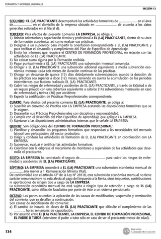 FORMATOS Y MODELOS LABORALES
SECCIÓN 13
EDICIONES
CABALLERO BUSTAMANTE134
SEGUNDO: EL (LA) PRACTICANTE desempeñará las actividades formativas de ......................... en el área
de.......................... en el domicilio de la empresa ubicado en ............................. de acuerdo a los datos
generales señalados en el literal d).
TERCERO: Para efectos del presente Convenio LA EMPRESA, se obliga a:
1) 	Brindar orientación y capacitación técnica y profesional a EL (LA) PRACTICANTE, dentro de su área
de formación académica, así como evaluar sus prácticas.
2) 	Designar a un supervisor para impartir la orientación correspondiente a EL (LA) PRACTICANTE y
para verificar el desarrollo y cumplimiento del Plan de Específico de Aprendizaje.
3) 	Emitir los informes que requiera el CENTRO DE FORMACIÓN PROFESIONAL, en relación con las
actividades de EL (LA) PRACTICANTE.
4) 	No cobrar suma alguna por la Formación recibida.
5) 	Pagar puntualmente a EL (LA) PRACTICANTE una subvención mensual convenida.
6) 	Otorgar a EL (LA) PRACTICANTE una subvención adicional equivalente a media subvención eco-
nómica mensual cada seis meses de duración continua de las prácticas.
7) 	Otorgar un descanso de quince (15) días debidamente subvencionados cuando la duración de
las prácticas sea superior a doce (12) meses, teniendo en cuenta la acumulación de los periodos
intermitentes que hubiera realizado EL (LA) PRACTICANTE.
8) 	Cubrir los riesgos de enfermedad y accidentes de EL (LA) PRACTICANTE, a través de EsSalud o de
un seguro privado con una cobertura equivalente a catorce (14) subvenciones mensuales en caso
de enfermedad y treinta (30) por accidente.
9) 	Expedir la certificación de Prácticas Preprofesionales correspondiente.
CUARTO: Para efectos del presente convenio EL (LA) PRACTICANTE, se obliga a:
1) 	Suscribir un convenio de Práctica con LA EMPRESA acatando las disposiciones formativas que se
le asignen.
2) 	Desarrollar sus Prácticas Preprofesionales con disciplina y responsabilidad.
3) 	Cumplir con el desarrollo del Plan Específico de Aprendizaje que aplique LA EMPRESA.
4) 	Sujetarse a las disposiciones administrativas internas que le señale LA EMPRESA.
QUINTO: Son obligaciones del CENTRO DE FORMACIÓN PROFESIONAL:
1) 	Planificar y desarrollar los programas formativos que respondan a las necesidades del mercado
laboral con participación del sector productivo.
2) 	Dirigir y conducir las actividades de formación de EL (LA) PRACTICANTE en coordinación con LA
EMPRESA.
3) 	Supervisar, evaluar y certificar las actividades formativas.
4) 	Coordinar con la empresa el mecanismo de monitoreo y supervisión de las actividades que desa-
rrolla el practicante.
SEXTO: LA EMPRESA ha contratado el seguro de.................................... para cubrir los riesgos de enfer-
medad y accidentes de EL (LA) PRACTICANTE.
SÉPTIMO: LA EMPRESA concederá a EL (LA) PRACTICANTE una subvención económica mensual de
....................(no menor a 1 Remuneración Mínima Vital).
De conformidad con el artículo 47° de la Ley N° 28518, esta subvención económica mensual no tiene
carácter remunerativo y no está afecta al pago del Impuesto a la Renta, otros impuestos, contribuciones
ni aportaciones de ningún tipo a cargo de LA EMPRESA.
La subvención económica mensual no está sujeta a ningún tipo de retención a cargo de EL (LA)
PRACTICANTE, salvo afiliación facultativa por parte de éste a un sistema pensionario.
OCTAVO: Las partes acuerdan la aplicación de las causas de modificación, suspensión y terminación
del convenio, que se detallan a continuación:
Son causas de modificación del convenio:
a) 	El cambio de horario de clases de EL (LA) PRACTICANTE que dificulte el cumplimiento de las
……….. horas semanales de capacitación.
b) 	Por acuerdo entre EL (LA) PRACTICANTE, LA EMPRESA, EL CENTRO DE FORMACIÓN PROFESIONAL,
EL PADRE O TUTOR (interviene el padre o tutor sólo en caso de ser el practicante menor de edad).
 