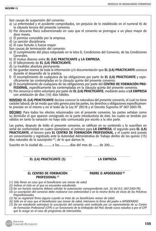 MODELOS DE MODALIDADES FORMATIVAS
SECCIÓN 13
135
EDICIONES
CABALLERO BUSTAMANTE
Son causas de suspensión del convenio:
a) 	La enfermedad y el accidente comprobados, sin perjuicio de lo establecido en el numeral 8) de
la cláusula tercera del presente convenio.
b) 	Por descanso físico subvencionado en caso que el convenio se prorrogue a un plazo mayor de
doce meses.
c) 	El permiso concedido por la empresa.
d) 	La sanción disciplinaria.
e) 	El caso fortuito o fuerza mayor.
Son causas de terminación del convenio:
a) 	El cumplimiento del plazo estipulado en la letra D, Condiciones del Convenio, de las Condiciones
Generales.
b) 	El mutuo disenso entre EL (LA) PRACTICANTE y LA EMPRESA.
c) 	El fallecimiento de EL (LA) PRACTICANTE.
d) 	La invalidez absoluta permanente.
e) 	No guardar reserva de toda la información y/o documentación que EL (LA) PRACTICANTE conozca
durante el desarrollo de la práctica.
f) 	El incumplimiento de cualquiera de las obligaciones por parte de EL (LA) PRACTICANTE y espe-
cíficamente las contempladas en la cláusula quinta del presente convenio.
g) 	El incumplimiento de cualquiera de las obligaciones por parte del CENTRO DE FORMACIÓN PRO-
FESIONAL, específicamente las contempladas en la cláusula quinta del presente convenio.
h) 	Por renuncia o retiro voluntario por parte de EL (LA) PRACTICANTE, mediante aviso a LA EMPRESA
con antelación de diez (10) días hábiles.
NOVENO: EL (LA) PRACTICANTE declara conocer la naturaleza del presente convenio, el cual no tiene
carácter laboral, de tal modo que sólo genera para las partes, los derechos y obligaciones específicamen-
te previsto en el mismo y en el texto de la Ley N° 28518 y el Decreto Supremo N° 007-2005-TR.
DÉCIMO: Para todos los efectos relacionados con el presente convenio, las partes señalan como
su domicilio el que aparece consignado en la parte introductoria de éste, los cuales se tendrán por
válidos en tanto la variación no haya sido comunicada por escrito a la otra parte.
Las partes, después de leído el presente convenio, se ratifican en su contenido y lo suscriben en
señal de conformidad en cuatro ejemplares; el primero para LA EMPRESA, el segundo para EL (LA)
PRACTICANTE, el tercero para EL CENTRO DE FORMACIÓN PROFESIONAL, y el cuarto será puesto
en conocimiento y registrado ante la Autoridad Administrativa de Trabajo dentro de los quince (15)
días naturales de la suscripción (4)
; de lo que damos fe.
Suscrito en la ciudad de............, a los................días del mes de ........ de 200......
	 …………………………………………	 ………………………………………
	 EL (LA) PRACTICANTE (5) 	 LA EMPRESA
	 …………………………………………	 ………………………………………
	 EL CENTRO DE FORMACIÓN 	 PADRE O APODERADO (6)
	 PROFESIONAL (7)
(1) Sólo llenar en caso que el beneficiario sea menor de edad.
(2) Indicar el ciclo en el que se encuentra estudiando.
(3)	De ser horario nocturno deberá solicitar la autorización correspondiente (art. 30 del D.S. 007-2005-TR).
(4) La suscripción del convenio debe realizarse con anterioridad o en la misma fecha de inicio de las Prácticas
Preprofesionales.
(5) No se registrará firma alguna cuando se trata de un beneficiario menor de edad.
(6) Sólo en el caso que el beneficiario sea menor de edad, interviene la firma del padre o APODERADO.
(7) De ser estudiante extranjero la suscripción del convenio será realizada por un representante de su Centro
de Formación Profesional (CFP) o un funcionario de la Embajada del País donde cursa estudios o por el CFP
que lo acoge en el caso de programas de intercambio.
 
