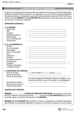 FORMATOS Y MODELOS LABORALES
SECCIÓN 13
EDICIONES
CABALLERO BUSTAMANTE136
6. CONVENIO DE PRÁCTICAS PROFESIONALES
Conste por el presente documento que se firma por triplicado, el Convenio de Prácticas Profesionales,
celebrado de conformidad con el artículo 13º y siguientes, de la Ley Nº 28518, Ley sobre Modalidades
Formativas Laborales, y su Reglamento, aprobado mediante el Decreto Supremo N° 007-2005-TR, que
celebran entre LA EMPRESA y EL (LA) EGRESADO (A), identificados en este documento, de acuerdo
a los términos y condiciones siguientes:
CONDICIONES GENERALES:
A. 	LA EMPRESA
	 Razón Social 	 :	 .................................................................................................................
	 RUC	 : 	 .................................................................................................................
	 Domicilio 	 : 	 .................................................................................................................
	 Actividad Económica	 :	 .................................................................................................................
	 Representante 	 : 	 .................................................................................................................
	 Doc. de Identidad del
	 representante	 : 	 .................................................................................................................
B. 	EL (LA) EGRESADO (A)
	 Nombre 	 : 	 .................................................................................................................
	 Doc. de Identidad 	 : 	 .................................................................................................................
	 Nacionalidad 	 : 	 .................................................................................................................
	 Fecha de Nacimiento 	 :	 .................................................................................................................
	 Sexo 	 :	 .................................................................................................................
	 Estado Civil 	 :	 .................................................................................................................
	 Domicilio 	 :	 .................................................................................................................
	 Ocupación materia de
	 la capacitación 	 :	 .................................................................................................................
	 Condición 	 : 	 ................................................................................................................. 	 (1)
	 Profesión Universitaria
	 o Profesión Técnica 	 :	 .................................................................................................................
C. 	CONDICIONES DEL CONVENIO
	 Plazo de duración 	 : 	 (.....) meses, desde el...../...../..... hasta el .... /..../.....
	 Días de las prácticas	 :	 .................................................................................................................
	 Horario de las prácticas 	 :	 ................................................................................................................. 	 (2)
			 (La empresa otorgará al beneficiario el tiempo de refrigerio en las
			 mismas condiciones en que es concedido a sus trabajadores)
	 Subvención Económica	 :	 .................................................................................................................
	 Área donde se realiza las
	 Prácticas Profesionales	 :	 .................................................................................................................
CLÁUSULAS DEL CONVENIO:
PRIMERO: ................................. El CENTRO DE FORMACIÓN PROFESIONAL que presenta a el (la) egre-
sado (a)) mediante comunicación de fecha ................. presenta a EL (LA) EGRESADO (A) para que se
le permita realizar sus Prácticas Profesionales en LA EMPRESA.
SEGUNDO: EL (LA) EGRESADO (A) manifiesta su interés en desarrollar sus Prácticas Profesionales
para consolidar los aprendizajes adquiridos a lo largo de su formación profesional, así como ejecutar
 
