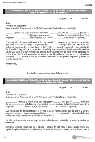 FORMATOS Y MODELOS LABORALES
SECCIÓN 2
EDICIONES
CABALLERO BUSTAMANTE24
2. COMUNICACIÓN AL TRABAJADOR DE LA CALIFICACIÓN DE SU PUESTO COMO
CARGO DEDIRECCIÓN O DE CONFIANZA
(Lugar), ...... de .................... de 200....
Señor:
(Nombre del trabajador)
(Area o sección, departamento o unidad de promoción donde labora el trabajador)
..................... (nombre o razón social del empleador) ..................... con RUC Nº ......................,  domiciliada
en ........................................., debidamente representada ................(nombre del representante legal de la
empresa)....................................., identificado(a) con DNI Nº ......................., le comunica lo siguiente;
Que en ejercicio de las facultades que la ley nos concede, y considerando que las labores y servicios
que usted realiza en su (cargo u ocupación) de ........................., corresponden a las actividades que
realiza un trabajador de ............(confianza o dirección)............ según lo establecido en el artículo 43º
del TUO del D. Leg. Nº 728 - Ley de Productividad y Competitividad Laboral, aprobado mediante
D.S. Nº 003-97-TR y en cumplimiento del artículo 59º del Reglamento de dicha norma  aprobado por
el D.S. Nº 001-96-TR, se le comunica que su puesto ha sido calificado como de .............. (dirección o
confianza) ............... Debido a ello, en adelante se procederá a consignar en la planilla y boletas de
pago tal calificación.
Atentamente,
––––––––––––––––––––––––––––––––––––––––––––––––––
(Empleador o representante legal de la empresa)
3. COMUNICACIÓN AL TRABAJADOR DE LA CALIFICACIÓN COMO PERSONAL NO SUJETO
A FISCALIZACIÓN INMEDIATA
(Lugar), ...... de .................... de 200....
Señor:
(Nombre del trabajador)
(Área o sección, departamento o unidad de promoción donde labora el trabajador)
.......................... (nombre o razón social del empleador) ................. con RUC Nº ................, domicilia-
da en ............................, debidamente representada ................(nombre del representante legal de la
empresa)........................., identificado(a) con DNI Nº ................, le comunica lo siguiente;	
Que en ejercicio de las facultades que la ley nos concede, y considerando que las labores y servicios
que usted realiza en su (cargo u ocupación) de .......................(1)
, corresponden a las actividades que
realiza un trabajador no sujeto a fiscalización inmediata (2)
.
Por ello, se le comunica que su cargo ha sido calificado como trabajador no sujeto a fiscalización
inmediata.
Asimismo, según lo establecido en el artículo 1° del D.S. N° 004-2006-TR (06.04.2006), norma que
regula el registro de control de asistencia y de salida en el régimen laboral de la actividad privada,
 