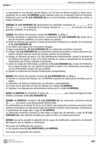 MODELOS DE MODALIDADES FORMATIVAS
SECCIÓN 13
137
EDICIONES
CABALLERO BUSTAMANTE
su desempeño en una situación real de trabajo y con los fines de obtener el grado (o título) corres-
pondiente. Por su parte, LA EMPRESA acepta colaborar, tanto con el indicado Centro de Formación
Profesional como con EL (LA) EGRESADO (A) en su tarea formativa, permitiéndole que realice su
Práctica Profesional.
TERCERO: EL (LA) EGRESADO (A) desempeñará las actividades formativas de.......................... en el
área de........................ en el domicilio de la empresa ubicado en ........................ de acuerdo a los datos
generales señalados en la literal d).
CUARTO: Para efectos del presente convenio LA EMPRESA, se obliga a:
1) 	Brindar orientación y capacitación técnica y profesional a EL (LA) EGRESADO (A), dentro de su
área de formación académica, así como evaluar sus prácticas.
2) 	Emitir los informes que requiera el Centro de Formación Profesional en relación con las prácticas
de EL (LA) EGRESADO (A).
3) 	No cobrar suma alguna por la Formación otorgada.
4) 	Pagar puntualmente a EL (LA) EGRESADO (A) una subvención económica convenida.
5) 	Otorgar a EL (LA) EGRESADO (A) una subvención adicional equivalente a media subvención eco-
nómica mensual cada seis meses de duración continua de las prácticas.
6) 	Otorgar un descanso de quince (15) días debidamente subvencionados cuando la duración de
las prácticas sea superior a doce (12) meses teniendo en cuenta la acumulación de los periodos
intermitentes que hubiera realizado el practicante.
7) 	Cubrir los riesgos de enfermedad y accidentes de EL (LA) EGRESADO (A), a través de ESSALUD o
de un seguro privado con una cobertura equivalente a catorce (14) subvenciones mensuales en
caso de enfermedad y treinta (30) por accidente.
8) 	Expedir la certificación de Prácticas Profesionales correspondiente;
QUINTO: Para efectos del presente convenio EL (LA) EGRESADO (A), se obliga a:
1) 	Suscribir el convenio de Prácticas con LA EMPRESA acatando las disposiciones formativas que se
asigne.
2) 	Desarrollar sus Prácticas Profesionales con disciplina y responsabilidad.
3) 	Cumplir con el desarrollo del Plan de Prácticas que aplique LA EMPRESA;
4) 	Sujetarse a las disposiciones administrativas internas que le señale LA EMPRESA.
SEXTO: LA EMPRESA ha contratado el seguro de.................................... para cubrir los riesgos de enfer-
medad y accidentes de EL (LA) EGRESADO (A).
SÉTIMO: LA EMPRESA concederá a EL (LA) EGRESADO (A) una subvención económica mensual
de...................(no menor a una Remuneración Mínima Vital).
De conformidad con el artículo 47° de la Ley N° 28518, esta subvención económica mensual no tiene
carácter remunerativo y no está afecta al pago del Impuesto a la Renta, otros impuestos, contribuciones
ni aportaciones de ningún tipo a cargo de LA EMPRESA.
La subvención económica mensual no está sujeta a ningún tipo de retención a cargo de EL (LA)
EGRESADO (A), salvo afiliación facultativa por parte de éste a un sistema pensionario.
OCTAVO: Las partes acuerdan la aplicación de las causas de modificación, suspensión y terminación
del convenio, que se detallan a continuación:
Son causas de modificación del convenio:
a) 	Por acuerdo entre EL (LA) PRACTICANTE y LA EMPRESA.
Son causas de suspensión del convenio:
 
