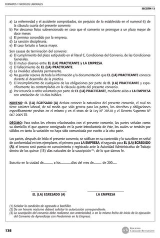FORMATOS Y MODELOS LABORALES
SECCIÓN 13
EDICIONES
CABALLERO BUSTAMANTE138
a) 	La enfermedad y el accidente comprobados, sin perjuicio de lo establecido en el numeral 6) de
la cláusula cuarta del presente convenio
b) 	Por descanso físico subvencionado en caso que el convenio se prorrogue a un plazo mayor de
doce meses
c) 	El permiso concedido por la empresa.
d) 	La sanción disciplinaria.
e) 	El caso fortuito o fuerza mayor.
Son causas de terminación del convenio:
a) 	El cumplimiento del plazo estipulado en el literal C, Condiciones del Convenio, de las Condiciones
Generales.
b) 	El mutuo disenso entre EL (LA) PRACTICANTE y LA EMPRESA.
c) 	El fallecimiento de EL (LA) PRACTICANTE.
d) 	La invalidez absoluta permanente.
e) 	No guardar reserva de toda la información y/o documentación que EL (LA) PRACTICANTE conozca
durante el desarrollo de la práctica.
f) 	El incumplimiento de cualquiera de las obligaciones por parte de EL (LA) PRACTICANTE y espe-
cíficamente las contempladas en la cláusula quinta del presente convenio.
g) 	Por renuncia o retiro voluntario por parte de EL (LA) PRACTICANTE, mediante aviso a LA EMPRESA
con antelación de 10 días hábiles.
NOVENO: EL (LA) EGRESADO (A) declara conocer la naturaleza del presente convenio, el cual no
tiene carácter laboral, de tal modo que sólo genera para las partes, los derechos y obligaciones
específicamente previsto en el mismo y en el texto de la Ley N° 28518 y el Decreto Supremo N°
007-2005-TR.
DÉCIMO: Para todos los efectos relacionados con el presente convenio, las partes señalan como
su domicilio el que aparece consignado en la parte introductoria de éste, los cuales se tendrán por
válidos en tanto la variación no haya sido comunicada por escrito a la otra parte.
Las partes, después de leído el presente convenio, se ratifican en su contenido y lo suscriben en señal
de conformidad en tres ejemplares; el primero para LA EMPRESA, el segundo para EL (LA) EGRESADO
(A), el tercero será puesto en conocimiento y registrado ante la Autoridad Administrativa de Trabajo
dentro de los quince (15) días naturales de la suscripción (3)
; de lo que damos fe.
Suscrito en la ciudad de............, a los...............días del mes de........... de 200......
	 .................................................. 	 ...................................................
	 EL (LA) EGRESADO (A) 	 LA EMPRESA
(1)	Señalar la condición de egresado o bachiller.
(2)	De ser horario nocturno deberá solicitar la autorización correspondiente.
(3)	La suscripción del convenio debe realizarse con anterioridad, o en la misma fecha de inicio de la ejecución
del Convenio de Aprendizaje con Predominio en la Empresa.
 