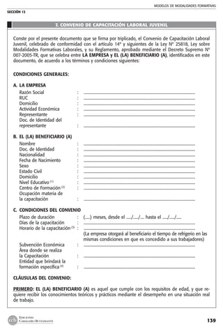 MODELOS DE MODALIDADES FORMATIVAS
SECCIÓN 13
139
EDICIONES
CABALLERO BUSTAMANTE
7. CONVENIO DE CAPACITACIÓN LABORAL JUVENIL
Conste por el presente documento que se firma por triplicado, el Convenio de Capacitación Laboral
Juvenil, celebrado de conformidad con el artículo 14º y siguientes de la Ley Nº 25818, Ley sobre
Modalidades Formativas Laborales, y su Reglamento, aprobado mediante el Decreto Supremo Nº
007-2005-TR, que se celebra entre LA EMPRESA y EL (LA) BENEFICIARIO (A), identificados en este
documento, de acuerdo a los términos y condiciones siguientes:
CONDICIONES GENERALES:
A. 	LA EMPRESA
	 Razón Social 	 :	 ................................................................................................................. 	
	 RUC 	 : 	 .................................................................................................................
	 Domicilio 	 :	 .................................................................................................................
	 Actividad Económica	 :	 .................................................................................................................
	 Representante 	 : 	 .................................................................................................................
	 Doc. de Identidad del
	 representante 	 :	 .................................................................................................................
B. 	EL (LA) BENEFICIARIO (A)
	 Nombre 	 :	 .................................................................................................................
	 Doc. de Identidad 	 : 	 .................................................................................................................
	 Nacionalidad 	 : 	 .................................................................................................................
	 Fecha de Nacimiento 	 : 	 .................................................................................................................
	 Sexo 	 :	 .................................................................................................................
	 Estado Civil 	 : 	 .................................................................................................................
	 Domicilio 	 : 	 .................................................................................................................
	 Nivel Educativo (1)
	 :	 .................................................................................................................
	 Centro de Formación (2)
	 :	 .................................................................................................................
	 Ocupación materia de
	 la capacitación 	 : 	 .................................................................................................................
C. 	CONDICIONES DEL CONVENIO
	 Plazo de duración	 :	 (.....) meses, desde el ...../...../.... hasta el ...../...../.....
	 Días de la capacitación 	 : 	 .................................................................................................................
	 Horario de la capacitación (3)
	 : 	 .................................................................................................................
			 (La empresa otorgará al beneficiario el tiempo de refrigerio en las
			 mismas condiciones en que es concedido a sus trabajadores)
	 Subvención Económica 	 :	 .................................................................................................................
	 Área donde se realiza
	 la Capacitación 	 : 	 .................................................................................................................
	 Entidad que brindará la
	 formación específica (4)
	 : 	 .................................................................................................................
CLÁUSULAS DEL CONVENIO:
PRIMERO: EL (LA) BENEFICIARIO (A) es aquel que cumple con los requisitos de edad, y que re-
quiere recibir los conocimientos teóricos y prácticos mediante el desempeño en una situación real
de trabajo.
 