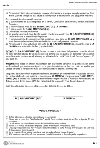 MODELOS DE MODALIDADES FORMATIVAS
SECCIÓN 13
141
EDICIONES
CABALLERO BUSTAMANTE
e) 	Por descanso físico subvencionado en caso que el convenio se prorrogue a un plazo mayor de doce
meses (Sólo se consignará esta causal si la ocupación a desarrollar es una ocupación operativa)
Son causas de terminación del convenio:
a) 	El cumplimiento del plazo estipulado en la letra C, Condiciones del Convenio, de las Condiciones
Generales.
b) 	El mutuo disenso entre EL (LA) BENEFICIARIO (A) y LA EMPRESA.
c) 	El fallecimiento de EL (LA) BENEFICIARIO (A).
d) 	La invalidez absoluta permanente
e) 	No guardar reserva de toda la información y/o documentación que EL (LA) BENEFICIARIO (A)
conozca durante el desarrollo de la práctica.
f) 	El incumplimiento de cualquiera de las obligaciones por parte de EL (LA) BENEFICIARIO (A) y
específicamente las contempladas en la cláusula cuarta del presente convenio.
g) 	Por renuncia o retiro voluntario por parte de EL (LA) BENEFICIARIO (A), mediante aviso a LA
EMPRESA con antelación de diez (10) días hábiles.
OCTAVO: EL (LA) BENEFICIARIO (A) declara conocer la naturaleza del presente convenio, el cual
no tiene carácter laboral, de tal modo que sólo genera para las partes, los derechos y obligaciones
específicamente previstos en el mismo y en el texto de la Ley N° 28518 y el Decreto Supremo N°
007-2005-TR.
NOVENO: Para todos los efectos relacionados con el presente convenio, las partes señalan como
su domicilio el que aparece consignado en la parte introductoria de éste, los cuales se tendrán por
válidos en tanto la variación no haya sido comunicada por escrito a la otra parte.
Las partes, después de leído el presente convenio, se ratifican en su contenido y lo suscriben en señal
de conformidad en tres ejemplares; el primero para LA EMPRESA, el segundo para EL (LA) BENEFI-
CIARIO (A) y el tercero será puesto en conocimiento y registrado ante la Autoridad Administrativa de
Trabajo, dentro de los quince (15) días naturales de la suscripción (5)
; de lo que damos fe.
Suscrito en la ciudad de............, a los ..............días del mes de ......... de 200......
	 ………………………………………	 ………………………………………
	 EL (LA) BENEFICIARIO (A) (6)
	 LA EMPRESA
.....................................................................
PADRE O APODERADO (7)
(1) Señale último nivel educativo alcanzado por el beneficiario.
(2) Llenar sólo si en el ítem “Nivel Educativo” señaló: Superior Universitaria incompleta o Superior Técnica
incompleta.
(3) De ser horario nocturno deberá solicitar la autorización correspondiente.
(4) Indicar si se realiza en la Propia Empresa, Centro de Formación Profesional u otros.
(5) La suscripción del convenio debe realizarse con anterioridad a la fecha de inicio de la ejecución del Convenio
de Capacitación Laboral Juvenil.
(6) No se registrará firma alguna cuando se trata de un beneficiario menor de edad.
(7) Sólo en el caso que el beneficiario sea menor de edad, interviene la firma del padre o apoderado.
 