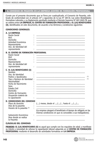 FORMATOS Y MODELOS LABORALES
SECCIÓN 13
EDICIONES
CABALLERO BUSTAMANTE142
8. CONVENIO DE PASANTÍA EN LA EMPRESA (CENTRO DE FORMACIÓN PROFESIONAL)
Conste por el presente documento que se firma por cuadruplicado, el Convenio de Pasantía, cele-
brado de conformidad con el artículo 23º y siguientes de la Ley N° 28518, Ley sobre Modalidades
Formativas Laborales, y su Reglamento aprobado mediante el Decreto Supremo Nº 007-2005-TR, que
se celebra entre LA EMPRESA, EL CENTRO DE FORMACIÓN PROFESIONAL y EL (LA) BENEFICIARIO
(A), identificados en este documento, de acuerdo a los términos y condiciones siguientes:
CONDICIONES GENERALES:
A. 	LA EMPRESA
	 Razón Social 	 :	 .................................................................................................................
	 RUC 	 : 	 .................................................................................................................
	 Domicilio 	 : 	 .................................................................................................................
	 Actividad Económica 	 : 	 .................................................................................................................
	 Representante 	 : 	 .................................................................................................................
	 Doc. de Identidad del
	 representante 	 : 	 .................................................................................................................
B. 	EL CENTRO DE FORMACIÓN PROFESIONAL
	 Razón Social 	 : 	 .................................................................................................................
	 RUC 	 : 	 .................................................................................................................
	 Domicilio 	 : 	 .................................................................................................................
	 Representante 	 : 	 .................................................................................................................
	 Doc. de Identidad del
	 representante 	 : 	 .................................................................................................................
C. 	EL (LA) BENEFICIARIO (A)
	 Nombre 	 : 	 .................................................................................................................
	 Doc. de Identidad 	 : 	
	 Padres o Apoderados 	 : 	 ................................................................................................................. 	 (1)
	 Tipo y Número de Identidad 	: 	 ................................................................................................................. 	 (1)
	 Nacionalidad 	 : 	
	 Fecha de Nacimiento 	 :	 .................................................................................................................
	 Sexo 	 :	 .................................................................................................................
	 Estado Civil 	 :	 .................................................................................................................
	 Domicilio 	 : 	 .................................................................................................................
	 Centro de Formación 	 :	 .................................................................................................................
	 Ocupación materia de
	 la capacitación 	 :	 .................................................................................................................
D. 	CONDICIONES DEL CONVENIO
	 Plazo de duración	 : 	 (.....) meses, desde el ...../...../.... hasta el ...../...../.....
	 Días de la pasantía	 :	 .................................................................................................................
	 Horario de la pasantía (2)
	 :	 .................................................................................................................
			 (La empresa otorgará al beneficiario el tiempo de refrigerio en las
			 mismas condiciones en que es concedido a sus trabajadores).
	 Subvención Económica	 :	 .................................................................................................................
	 Área donde se realiza
	 la Pasantía 	 :	 .................................................................................................................
CLÁUSULAS DEL CONVENIO:
PRIMERO: EL (LA) BENEFICIARIO (A) es aquel que cumple con los requisitos de edad, y manifiesta
su interés y necesidad de reforzar la capacitación laboral adquirida en el CENTRO DE FORMACIÓN
PROFESIONAL mediante el desarrollo de actividades formativas en LA EMPRESA.
 