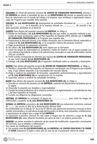 MODELOS DE MODALIDADES FORMATIVAS
SECCIÓN 13
143
EDICIONES
CABALLERO BUSTAMANTE
SEGUNDO: En virtud del presente Convenio EL CENTRO DE FORMACIÓN PROFESIONAL informa a
LA EMPRESA su interés y necesidad de que un (a) BENEFICIARIO (A) efectúe su pasantía para los
fines de relacionarlo con el mundo del trabajo y la empresa, cuyo monitoreo y seguimiento estará a
cargo del Programa que respalde dicha pasantía.
TERCERO: EL (LA) BENEFICIARIO (A) desempeñará las actividades formativas de ....................... en el
área de ........................... en el domicilio de la empresa ubicado en ............................. de acuerdo a los
datos generales señalados en el literal d).
CUARTO: Para efectos del presente convenio LA EMPRESA, se obliga a:
1) 	Brindar las facilidades a EL (LA) BENEFICIARIO (A) para que realice su pasantía mediante la eje-
cución de tareas productivas, según el Plan Específico de Pasantía (PEP), definido por el CENTRO
DE FORMACIÓN PROFESIONAL y el Programa que respalda ésta.
2) 	Proporcionar la dirección técnica y los medios necesarios para la formación laboral, sistemática e
integral de EL (LA) BENEFICIARIO (A), en la ocupación materia del presente convenio.
3) 	Pagar puntualmente la subvención convenida.
4) 	No cobrar a EL (LA) BENEFICIARIO (A) suma alguna por su formación.
5) 	Cubrir los riesgos de enfermedad y/o accidentes a través de Essalud o de un seguro privado con
una cobertura equivalente a catorce (14) subvenciones mensuales en caso de enfermedad y treinta
(30) por accidente.
6) 	Emitir cuando corresponda los informes que requiera EL CENTRO DE FORMACIÓN PROFESIONAL
en que cursó estudios EL/LA BENEFICIARIO (A).
7) 	Entregar a EL (LA) BENEFICIARIO (A) el respectivo Certificado sobre su actuación y desempeño.
QUINTO: Para efectos del presente convenio EL CENTRO DE FORMACIÓN PROFESIONAL, se obliga a:
1) 	Planificar y desarrollar el Plan Específico de Pasantía en coordinación con el Programa que respalda
ésta, el que deberá responder a las necesidades del mercado laboral.
2) 	Dirigir y conducir las actividades de formación, capacitación, perfeccionamiento y especialización
del EL (LA) BENEFICIARIO (A) en coordinación con la empresa.
3) 	Supervisar, evaluar y certificar las actividades formativas.
SEXTO: Para efectos del presente convenio EL (LA) BENEFICIARIO (A), se obliga a:
1) 	Suscribir un convenio de pasantía con LA EMPRESA, acatando las disposiciones formativas que se
le asigne.
2) 	Desarrollar la pasantía con disciplina y responsabilidad.
3) 	Cumplir las tareas productivas de la empresa conforme a la reglamentación y normatividad de ésta
y del Plan Específico de Pasantía.
4) 	Cumplir con diligencia las obligaciones convenidas.
SÉPTIMO: LA EMPRESA ha contratado el seguro de ...................................... para cubrir los riesgos de
enfermedad y accidente de EL (LA) BENEFICIARIO (A).
OCTAVO: LA EMPRESA concederá a EL (LA) BENEFICIARIO (A) una subvención económica mensual
de ................(no menor al 30% de la Remuneración Mínima Vital).
De conformidad con el artículo 47° de la Ley N° 28518, esta subvención económica mensual no tiene
carácter remunerativo y no está afecta al pago del Impuesto a la Renta, otros impuestos, contribuciones,
ni aportaciones de ningún tipo a cargo de LA EMPRESA.
La subvención económica mensual no está sujeta a ningún tipo de retención a cargo de EL (LA)
BENEFICIARIO (A), salvo afiliación facultativa por parte de éste a un sistema pensionario.
NOVENO: Las partes acuerdan la aplicación de las causas de modificación, suspensión y terminación
del convenio, que se detallan a continuación:
Son causas de modificación del convenio:
a) 	Por acuerdo entre EL (LA) BENEFICIARIO (A), LA EMPRESA y EL CENTRO EDUCATIVO Y EL PADRE
O TUTOR (interviene el padre o tutor sólo en caso de ser el practicante menor de edad).
 