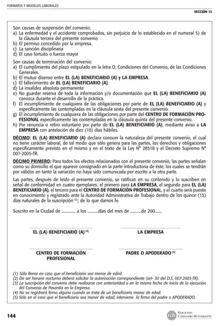 FORMATOS Y MODELOS LABORALES
SECCIÓN 13
EDICIONES
CABALLERO BUSTAMANTE144
Son causas de suspensión del convenio:
a) 	La enfermedad y el accidente comprobados, sin perjuicio de lo establecido en el numeral 5) de
la cláusula tercera del presente convenio
b) 	El permiso concedido por la empresa.
c) 	La sanción disciplinaria
d) 	El caso fortuito o fuerza mayor
Son causas de terminación del convenio:
a) 	El cumplimiento del plazo estipulado en la letra D, Condiciones del Convenio, de las Condiciones
Generales.
b) 	El mutuo disenso entre EL (LA) BENEFICIARIO (A) y LA EMPRESA.
c) 	El fallecimiento de EL (LA) BENEFICIARIO (A).
d) 	La invalidez absoluta permanente
e) 	No guardar reserva de toda la información y/o documentación que EL (LA) BENEFICIARIO (A)
conozca durante el desarrollo de la práctica.
f) 	El incumplimiento de cualquiera de las obligaciones por parte de EL (LA) BENEFICIARIO (A) y
específicamente las contempladas en la cláusula sexta del presente convenio.
g) 	El incumplimiento de cualquiera de las obligaciones por parte del CENTRO DE FORMACIÓN PRO-
FESIONAL específicamente las contempladas en la cláusula quinta del presente convenio.
h) 	Por renuncia o retiro voluntario por parte de EL (LA) BENEFICIARIO (A), mediante aviso a LA
EMPRESA con antelación de diez (10) días hábiles.
DÉCIMO: EL (LA) BENEFICIARIO (A) declara conocer la naturaleza del presente convenio, el cual
no tiene carácter laboral, de tal modo que sólo genera para las partes, los derechos y obligaciones
específicamente previsto en el mismo y en el texto de la Ley N° 28518 y el Decreto Supremo N°
007-2005-TR.
DÉCIMO PRIMERO: Para todos los efectos relacionados con el presente convenio, las partes señalan
como su domicilio el que aparece consignado en la parte introductoria de éste, los cuales se tendrán
por válidos en tanto la variación no haya sido comunicada por escrito a la otra parte.
Las partes, después de leído el presente convenio, se ratifican en su contenido y lo suscriben en
señal de conformidad en cuatro ejemplares: el primero para LA EMPRESA, el segundo para EL (LA)
BENEFICIARIO (A), el tercero para el CENTRO DE FORMACIÓN PROFESIONAL, y el cuarto será puesto
en conocimiento y registrado ante la Autoridad Administrativa de Trabajo dentro de los quince (15)
días naturales de la suscripción (3)
; de lo que damos fe.
Suscrito en la Ciudad de ............., a los ...........días del mes de ...........de 200.......
	 ………………………………………	 ……………………………………
	 EL (LA) BENEFICIARIO (A) (4)
	 LA EMPRESA
	 ………………………………………	 ………………………………………
	 CENTRO DE FORMACIÓN 	 PADRE O APODERADO (5)
	 PROFESIONAL
(1) Sólo llenar en caso que el beneficiario sea menor de edad.
(2) De ser horario nocturno deberá solicitar la autorización correspondiente (art- 30 del D.S. 007-2005-TR).
(3) La suscripción del convenio debe realizarse con anterioridad o en la misma fecha de inicio de la ejecución
del Convenio de Pasantía en la Empresa.
(4) No se registrará firma alguna cuando se trata de un beneficiario menor de edad.
(5)	Sólo en el caso que el beneficiario sea menor de edad, interviene la firma del padre o APODERADO.
 