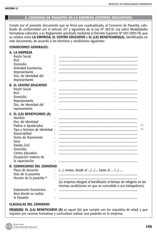 MODELOS DE MODALIDADES FORMATIVAS
SECCIÓN 13
145
EDICIONES
CABALLERO BUSTAMANTE
9. CONVENIO DE PASANTÍA EN LA EMPRESA (CENTROS EDUCATIVOS)
Conste por el presente documento que se firma por cuadruplicado, el Convenio de Pasantía, cele-
brado de conformidad con el artículo 23º y siguientes de la Ley N° 28518, Ley sobre Modalidades
Formativas Laborales, y su Reglamento aprobado mediante el Decreto Supremo Nº 007-2005-TR, que
se celebra entre LA EMPRESA, EL CENTRO EDUCATIVO y EL (LA) BENEFICIARIO(A), identificados en
este documento, de acuerdo a los términos y condiciones siguientes:
CONDICIONES GENERALES:
A. 	LA EMPRESA
	 Razón Social 	 :	 .................................................................................................................
	 RUC	 :	 .................................................................................................................
	 Domicilio 	 :	 .................................................................................................................
	 Actividad Económica 	 : 	 .................................................................................................................
	 Representante 	 : 	 .................................................................................................................
	 Doc. de Identidad del
	 Representante 	 : 	 .................................................................................................................
B. 	EL CENTRO EDUCATIVO
	 Razón Social 	 : 	 .................................................................................................................
	 RUC	 :	 .................................................................................................................
	 Domicilio 	 : 	 .................................................................................................................
	 Representante 	 : 	 .................................................................................................................
	 Doc. de Identidad del
	 representante	 : 	 .................................................................................................................
C. 	EL (LA) BENEFICIARIO (A)
	 Nombre 	 : 	 .................................................................................................................
	 Doc. de Identidad 	 : 	 .................................................................................................................
	 Padres o Apoderados 	 : 	 ................................................................................................................. 	 (1)
	 Tipo y Número de Identidad 	: 	 ................................................................................................................. 	 (1)
	 Nacionalidad 	 :	 .................................................................................................................
	 Fecha de Nacimiento 	 : 	 .................................................................................................................
	 Sexo 	 :	 .................................................................................................................
	 Estado Civil 	 : 	 .................................................................................................................
	 Domicilio 	 : 	 .................................................................................................................
	 Centro Educativo 	 : 	 .................................................................................................................
	 Ocupación materia de
	 la capacitación 	 :	 .................................................................................................................
D. 	CONDICIONES DEL CONVENIO
	 Plazo de duración	 : 	 (....) meses, desde el .../.../.... hasta el ... /.../......
	 Días de la pasantía 	 : 	 .................................................................................................................
	 Horario de la pasantía (2)
	 : 	 .................................................................................................................
			 (La empresa otorgará al beneficiario el tiempo de refrigerio en las
			 mismas condiciones en que es concedido a sus trabajadores).
	 Subvención Económica 	 : 	 .................................................................................................................
	 Área donde se realiza
	 la Pasantía 	 :	 .................................................................................................................
CLÁUSULAS DEL CONVENIO:
PRIMERO: EL (LA) BENEFICIARIO (A) es aquel (la) que cumple con los requisitos de edad, y que
requiere por razones formativas y curriculares realizar una pasantía en la empresa.
 