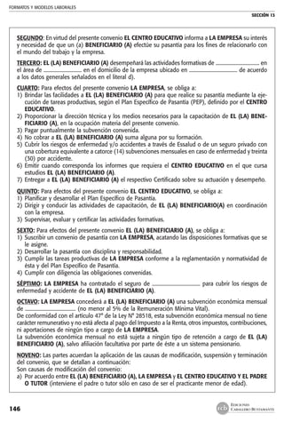 FORMATOS Y MODELOS LABORALES
SECCIÓN 13
EDICIONES
CABALLERO BUSTAMANTE146
SEGUNDO: En virtud del presente convenio EL CENTRO EDUCATIVO informa a LA EMPRESA su interés
y necesidad de que un (a) BENEFICIARIO (A) efectúe su pasantía para los fines de relacionarlo con
el mundo del trabajo y la empresa.
TERCERO: EL (LA) BENEFICIARIO (A) desempeñará las actividades formativas de ................................... en
el área de .............................. en el domicilio de la empresa ubicado en ...................................... de acuerdo
a los datos generales señalados en el literal d).
CUARTO: Para efectos del presente convenio LA EMPRESA, se obliga a:
1) 	Brindar las facilidades a EL (LA) BENEFICIARIO (A) para que realice su pasantía mediante la eje-
cución de tareas productivas, según el Plan Específico de Pasantía (PEP), definido por el CENTRO
EDUCATIVO.
2) 	Proporcionar la dirección técnica y los medios necesarios para la capacitación de EL (LA) BENE-
FICIARIO (A), en la ocupación materia del presente convenio.
3) 	Pagar puntualmente la subvención convenida.
4) 	No cobrar a EL (LA) BENEFICIARIO (A) suma alguna por su formación.
5) 	Cubrir los riesgos de enfermedad y/o accidentes a través de Essalud o de un seguro privado con
una cobertura equivalente a catorce (14) subvenciones mensuales en caso de enfermedad y treinta
(30) por accidente.
6) 	Emitir cuando corresponda los informes que requiera el CENTRO EDUCATIVO en el que cursa
estudios EL (LA) BENEFICIARIO (A).
7) 	Entregar a EL (LA) BENEFICIARIO (A) el respectivo Certificado sobre su actuación y desempeño.
QUINTO: Para efectos del presente convenio EL CENTRO EDUCATIVO, se obliga a:
1) 	Planificar y desarrollar el Plan Específico de Pasantía.
2) 	Dirigir y conducir las actividades de capacitación, de EL (LA) BENEFICIARIO(A) en coordinación
con la empresa.
3) 	Supervisar, evaluar y certificar las actividades formativas.
SEXTO: Para efectos del presente convenio EL (LA) BENEFICIARIO (A), se obliga a:
1) 	Suscribir un convenio de pasantía con LA EMPRESA, acatando las disposiciones formativas que se
le asigne.
2) 	Desarrollar la pasantía con disciplina y responsabilidad.
3) 	Cumplir las tareas productivas de LA EMPRESA conforme a la reglamentación y normatividad de
ésta y del Plan Específico de Pasantía.
4) 	Cumplir con diligencia las obligaciones convenidas.
SÉPTIMO: LA EMPRESA ha contratado el seguro de ...................................... para cubrir los riesgos de
enfermedad y accidente de EL (LA) BENEFICIARIO (A).
OCTAVO: LA EMPRESA concederá a EL (LA) BENEFICIARIO (A) una subvención económica mensual
de ........................................ (no menor al 5% de la Remuneración Mínima Vital).
De conformidad con el artículo 47° de la Ley N° 28518, esta subvención económica mensual no tiene
carácter remunerativo y no está afecta al pago del Impuesto a la Renta, otros impuestos, contribuciones,
ni aportaciones de ningún tipo a cargo de LA EMPRESA.
La subvención económica mensual no está sujeta a ningún tipo de retención a cargo de EL (LA)
BENEFICIARIO (A), salvo afiliación facultativa por parte de éste a un sistema pensionario.
NOVENO: Las partes acuerdan la aplicación de las causas de modificación, suspensión y terminación
del convenio, que se detallan a continuación:
Son causas de modificación del convenio:
a) 	Por acuerdo entre EL (LA) BENEFICIARIO (A), LA EMPRESA y EL CENTRO EDUCATIVO Y EL PADRE
O TUTOR (interviene el padre o tutor sólo en caso de ser el practicante menor de edad).
 