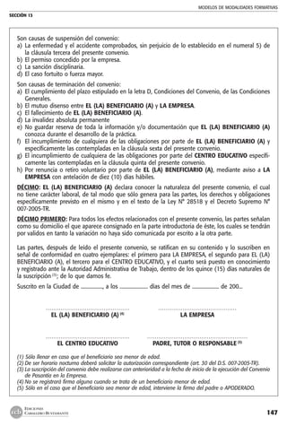 MODELOS DE MODALIDADES FORMATIVAS
SECCIÓN 13
147
EDICIONES
CABALLERO BUSTAMANTE
Son causas de suspensión del convenio:
a) 	La enfermedad y el accidente comprobados, sin perjuicio de lo establecido en el numeral 5) de
la cláusula tercera del presente convenio.
b) 	El permiso concedido por la empresa.
c) 	La sanción disciplinaria.
d) 	El caso fortuito o fuerza mayor.
Son causas de terminación del convenio:
a) 	El cumplimiento del plazo estipulado en la letra D, Condiciones del Convenio, de las Condiciones
Generales.
b) 	El mutuo disenso entre EL (LA) BENEFICIARIO (A) y LA EMPRESA.
c) 	El fallecimiento de EL (LA) BENEFICIARIO (A).
d) 	La invalidez absoluta permanente
e) 	No guardar reserva de toda la información y/o documentación que EL (LA) BENEFICIARIO (A)
conozca durante el desarrollo de la práctica.
f) 	El incumplimiento de cualquiera de las obligaciones por parte de EL (LA) BENEFICIARIO (A) y
específicamente las contempladas en la cláusula sexta del presente convenio.
g) 	El incumplimiento de cualquiera de las obligaciones por parte del CENTRO EDUCATIVO específi-
camente las contempladas en la cláusula quinta del presente convenio.
h) 	Por renuncia o retiro voluntario por parte de EL (LA) BENEFICIARIO (A), mediante aviso a LA
EMPRESA con antelación de diez (10) días hábiles.
DÉCIMO: EL (LA) BENEFICIARIO (A) declara conocer la naturaleza del presente convenio, el cual
no tiene carácter laboral, de tal modo que sólo genera para las partes, los derechos y obligaciones
específicamente previsto en el mismo y en el texto de la Ley N° 28518 y el Decreto Supremo N°
007-2005-TR.
DÉCIMO PRIMERO: Para todos los efectos relacionados con el presente convenio, las partes señalan
como su domicilio el que aparece consignado en la parte introductoria de éste, los cuales se tendrán
por validos en tanto la variación no haya sido comunicada por escrito a la otra parte.
Las partes, después de leído el presente convenio, se ratifican en su contenido y lo suscriben en
señal de conformidad en cuatro ejemplares: el primero para LA EMPRESA, el segundo para EL (LA)
BENEFICIARIO (A), el tercero para el CENTRO EDUCATIVO, y el cuarto será puesto en conocimiento
y registrado ante la Autoridad Administrativa de Trabajo, dentro de los quince (15) días naturales de
la suscripción (3)
; de lo que damos fe.
Suscrito en la Ciudad de ................., a los ...................... días del mes de ..................... de 200...
	 ………………………………………	 ……………………………………
	 EL (LA) BENEFICIARIO (A) (4)
	 LA EMPRESA
	 ………………………………………	 ………………………………………………
	 EL CENTRO EDUCATIVO 	 PADRE, TUTOR O RESPONSABLE (5)
(1) Sólo llenar en caso que el beneficiario sea menor de edad.
(2)	De ser horario nocturno deberá solicitar la autorización correspondiente (art. 30 del D.S. 007-2005-TR).
(3)	La suscripción del convenio debe realizarse con anterioridad a la fecha de inicio de la ejecución del Convenio
de Pasantía en la Empresa.
(4)	No se registrará firma alguna cuando se trata de un beneficiario menor de edad.
(5) Sólo en el caso que el beneficiario sea menor de edad, interviene la firma del padre o APODERADO.
 