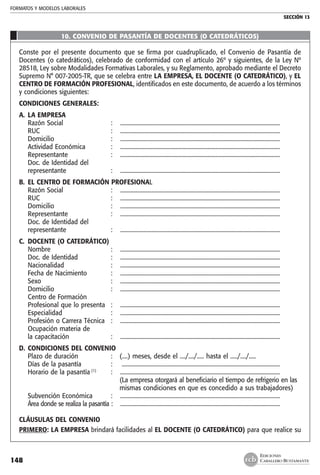 FORMATOS Y MODELOS LABORALES
SECCIÓN 13
EDICIONES
CABALLERO BUSTAMANTE148
10. CONVENIO DE PASANTÍA DE DOCENTES (O CATEDRÁTICOS)
Conste por el presente documento que se firma por cuadruplicado, el Convenio de Pasantía de
Docentes (o catedráticos), celebrado de conformidad con el artículo 26º y siguientes, de la Ley Nº
28518, Ley sobre Modalidades Formativas Laborales, y su Reglamento, aprobado mediante el Decreto
Supremo N° 007-2005-TR, que se celebra entre LA EMPRESA, EL DOCENTE (O CATEDRÁTICO), y EL
CENTRO DE FORMACIÓN PROFESIONAL, identificados en este documento, de acuerdo a los términos
y condiciones siguientes:
CONDICIONES GENERALES:
A. 	LA EMPRESA
	 Razón Social 	 :	 .................................................................................................................
	 RUC 	 :	 .................................................................................................................
	 Domicilio 	 : 	 .................................................................................................................
	 Actividad Económica 	 :	 .................................................................................................................
	 Representante 	 :	 .................................................................................................................
	 Doc. de Identidad del
	 representante 	 :	 .................................................................................................................
B. 	EL CENTRO DE FORMACIÓN PROFESIONAL
	 Razón Social 	 : 	 .................................................................................................................
	 RUC 	 : 	 .................................................................................................................
	 Domicilio 	 :	 .................................................................................................................
	 Representante 	 :	 ................................................................................................................. 	
	 Doc. de Identidad del
	 representante 	 :	 .................................................................................................................
C. 	DOCENTE (O CATEDRÁTICO)
	 Nombre 	 : 	 .................................................................................................................
	 Doc. de Identidad 	 :	 .................................................................................................................
	 Nacionalidad 	 : 	 .................................................................................................................
	 Fecha de Nacimiento 	 :	 .................................................................................................................
	 Sexo 	 : 	 .................................................................................................................
	 Domicilio 	 :	 .................................................................................................................
	 Centro de Formación
	 Profesional que lo presenta	 : 	 .................................................................................................................
	 Especialidad 	 :	 .................................................................................................................
	 Profesión o Carrera Técnica 	 :	 .................................................................................................................
	 Ocupación materia de
	 la capacitación 	 : 	 .................................................................................................................
D. 	CONDICIONES DEL CONVENIO
	 Plazo de duración 	 : 	 (....) meses, desde el ..../..../..... hasta el ...../..../.....
	 Días de la pasantía 	 :	 ...............................................................................................................
	 Horario de la pasantía (1)
	 :	 .................................................................................................................
			 (La empresa otorgará al beneficiario el tiempo de refrigerio en las
			 mismas condiciones en que es concedido a sus trabajadores)
	 Subvención Económica 	 :	 .................................................................................................................
	 Área donde se realiza la pasantía 	:	 .................................................................................................................
CLÁUSULAS DEL CONVENIO
PRIMERO: LA EMPRESA brindará facilidades al EL DOCENTE (O CATEDRÁTICO) para que realice su
 
