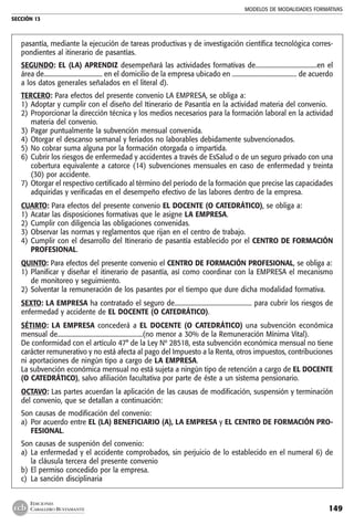 MODELOS DE MODALIDADES FORMATIVAS
SECCIÓN 13
149
EDICIONES
CABALLERO BUSTAMANTE
pasantía, mediante la ejecución de tareas productivas y de investigación científica tecnológica corres-
pondientes al itinerario de pasantías.
SEGUNDO: EL (LA) APRENDIZ desempeñará las actividades formativas de.......................................en el
área de..................................... en el domicilio de la empresa ubicado en ......................................... de acuerdo
a los datos generales señalados en el literal d).
TERCERO: Para efectos del presente convenio LA EMPRESA, se obliga a:
1) 	Adoptar y cumplir con el diseño del Itinerario de Pasantía en la actividad materia del convenio.
2) 	Proporcionar la dirección técnica y los medios necesarios para la formación laboral en la actividad
materia del convenio.
3) 	Pagar puntualmente la subvención mensual convenida.
4) 	Otorgar el descanso semanal y feriados no laborables debidamente subvencionados.
5) 	No cobrar suma alguna por la formación otorgada o impartida.
6) 	Cubrir los riesgos de enfermedad y accidentes a través de EsSalud o de un seguro privado con una
cobertura equivalente a catorce (14) subvenciones mensuales en caso de enfermedad y treinta
(30) por accidente.
7) 	Otorgar el respectivo certificado al término del período de la formación que precise las capacidades
adquiridas y verificadas en el desempeño efectivo de las labores dentro de la empresa.
CUARTO: Para efectos del presente convenio EL DOCENTE (O CATEDRÁTICO), se obliga a:
1) 	Acatar las disposiciones formativas que le asigne LA EMPRESA.
2) 	Cumplir con diligencia las obligaciones convenidas.
3) 	Observar las normas y reglamentos que rijan en el centro de trabajo.
4) 	Cumplir con el desarrollo del Itinerario de pasantía establecido por el CENTRO DE FORMACIÓN
PROFESIONAL.
QUINTO: Para efectos del presente convenio el CENTRO DE FORMACIÓN PROFESIONAL, se obliga a:
1) 	Planificar y diseñar el itinerario de pasantía, así como coordinar con la EMPRESA el mecanismo
de monitoreo y seguimiento.
2) 	Solventar la remuneración de los pasantes por el tiempo que dure dicha modalidad formativa.
SEXTO: LA EMPRESA ha contratado el seguro de................................................. para cubrir los riesgos de
enfermedad y accidente de EL DOCENTE (O CATEDRÁTICO).
SÉTIMO: LA EMPRESA concederá a EL DOCENTE (O CATEDRÁTICO) una subvención económica
mensual de......................................................(no menor a 30% de la Remuneración Mínima Vital).
De conformidad con el artículo 47° de la Ley Nº 28518, esta subvención económica mensual no tiene
carácter remunerativo y no está afecta al pago del Impuesto a la Renta, otros impuestos, contribuciones
ni aportaciones de ningún tipo a cargo de LA EMPRESA.
La subvención económica mensual no está sujeta a ningún tipo de retención a cargo de EL DOCENTE
(O CATEDRÁTICO), salvo afiliación facultativa por parte de éste a un sistema pensionario.
OCTAVO: Las partes acuerdan la aplicación de las causas de modificación, suspensión y terminación
del convenio, que se detallan a continuación:
Son causas de modificación del convenio:
a) 	Por acuerdo entre EL (LA) BENEFICIARIO (A), LA EMPRESA y EL CENTRO DE FORMACIÓN PRO-
FESIONAL.
Son causas de suspenión del convenio:
a) 	La enfermedad y el accidente comprobados, sin perjuicio de lo establecido en el numeral 6) de
la cláusula tercera del presente convenio
b) 	El permiso concedido por la empresa.
c) 	La sanción disciplinaria
 