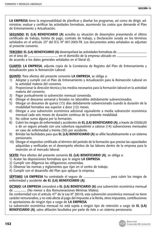 FORMATOS Y MODELOS LABORALES
SECCIÓN 13
EDICIONES
CABALLERO BUSTAMANTE152
LA EMPRESA tiene la responsabilidad de planificar y diseñar los programas, así como de dirigir, ad-
ministrar, evaluar y certificar las actividades formativas, asumiendo los costos que demande el Plan
de Entrenamiento y Actualización.
SEGUNDO: EL (LA) BENEFICIARIO (A) acredita su situación de desempleo presentando el último
certificado de trabajo, boleta de pago, contrato de trabajo, y Declaración Jurada en los términos
señalados en el artículo 25° del D.S. N° 007-2005-TR. Los documentos antes señalados se adjuntan
al presente convenio.
TERCERO: EL (LA) BENEFICIARIO (A) desempeñará las actividades formativas de ............................................
en el área de ........................................... en el domicilio de la empresa ubicado en ...........................................
de acuerdo a los datos generales señalados en el literal d).
CUARTO: LA EMPRESA, adjunta copia de la Constancia de Registro del Plan de Entrenamiento y
Actualización para la Reinserción Laboral.
QUINTO: Para efectos del presente convenio LA EMPRESA, se obliga a:
1) 	 Adoptar y cumplir con el Plan de Entrenamiento y Actualización para la Reinserción Laboral en
la actividad materia del convenio.
2) 	 Proporcionar la dirección técnica y los medios necesarios para la formación laboral en la actividad
materia del convenio.
3) 	 Pagar puntualmente la subvención mensual convenida.
4) 	 Otorgar el descanso semanal y feriados no laborables debidamente subvencionados.
5) 	 Otorgar un descanso de quince (15) días debidamente subvencionado cuando la duración de la
modalidad formativa sea superior a doce (12) meses.
6) 	 Otorgar a una subvención económica adicional equivalente a media subvención económica
mensual cada seis meses de duración continua de la presente modalidad.
7) 	 No cobrar suma alguna por la formación.
8) 	 Cubrir los riesgos de enfermedad y accidentes de EL (LA) BENEFICIARIO (A), a través de ESSALUD
o de un seguro privado con una cobertura equivalente a catorce (14) subvenciones mensuales
en caso de enfermedad y treinta (30) por accidente.
9) 	 Brindar las facilidades para que EL (LA) BENEFICIARIO (A) se afilie facultativamente a un sistema
pensionario.
10) 	Otorgar el respectivo certificado al término del período de la formación que precise las capacidades
adquiridas y verificadas en el desempeño efectivo de las labores dentro de la empresa para la
inserción en el mercado laboral.
SEXTO: Para efectos del presente convenio EL (LA) BENEFICIARIO (A), se obliga a:
1) 	Acatar las disposiciones formativas que le asigne LA EMPRESA.
2) 	Cumplir con diligencia las obligaciones convenidas.
3) 	Observar las normas y reglamentos que rijan en el centro de trabajo.
4) 	Cumplir con el desarrollo del Plan que aplique la empresa.
SÉPTIMO: LA EMPRESA ha contratado el seguro de ...................................... para cubrir los riesgos de
enfermedad y accidente de EL (LA) BENEFICIARIO (A).
OCTAVO: LA EMPRESA concederá a EL (LA) BENEFICIARIO (A) una subvención económica mensual
de .................. (No menor a dos Remuneraciones Mínimas Vitales).
De conformidad con el artículo 47° de la Ley N° 28518, esta subvención económica mensual no tiene
carácter remunerativo, y no está afecta al pago del Impuesto a la Renta, otros impuestos, contribuciones
ni aportaciones de ningún tipo a cargo de LA EMPRESA.
La subvención económica mensual no está sujeta a ningún tipo de retención a cargo de EL (LA)
BENEFICIARIO (A), salvo afiliación facultativa por parte de éste a un sistema pensionario.
 