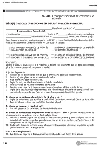 FORMATOS Y MODELOS LABORALES
SECCIÓN 13
EDICIONES
CABALLERO BUSTAMANTE154
12. REGISTRO Y PRÓRROGA DE CONVENIOS DE PASANTÍA
SOLICITA: 	 REGISTRO Y PRÓRROGA DE CONVENIOS DE
PASANTÍA
SEÑOR(A) DIRECTOR(A) DE PROMOCIÓN DEL EMPLEO Y FORMACIÓN PROFESIONAL
_______________________________________________ identificado con R.U.C. N°_______________, con
	 (Denominación o Razón Social)
domicilio real en ___________________________, teléfono N° ________, debidamente representada por
_________________________, identificado con DNI N° _______________; a usted, me presento y digo:
Que, de conformidad con lo dispuesto por la Ley Nº 28518, Ley sobre Modalidades Formativas Labo-
rales, y su Reglamento, Decreto Supremo Nº 007-2005-TR, solicito:
	 REGISTRO DE LOS CONVENIOS DE PASANTÍA	 PRÓRROGA DE LOS CONVENIOS DE PASANTÍA
	 EN LA EMPRESA CELEBRADOS 	 EN EMPRESA CELEBRADOS
	 REGISTRO DE LOS CONVENIOS DE PASANTÍA	 PRÓRROGA DE LOS CONVENIOS DE PASANTÍA
	 DE DOCENTES O CATEDRÁTICOS CELEBRADOS	 DE DOCENTES Y CATEDRÀTICOS CELEBRADOS
POR TANTO:
Solicito a usted, se sirva acceder a lo requerido y declaro bajo juramento que los datos consignados
y los documentos presentados expresan la verdad.
Adjunto a la presente:
1. 	 Relación de los beneficiarios con los que la empresa ha celebrado los convenios.
2. 	 Cuatro (4) ejemplares de los convenios celebrados.
3. 	 Hoja informativa (por cuadruplicado).
4.	 Copia del acta, partida de nacimiento o DNI del beneficiario.
5. 	 Plan Específico de Pasantía ó Itinerario de Pasantía.
6. 	 Constancia de pago de la tasa correspondiente abonada en el Banco de la Nación.
7. 	 Copia de la declaración jurada presentada a la administración tributaria en reemplazo del com-
probante de pago de la tasa (Sólo en el caso de empresas de la actividad agraria).
En el caso de pasantía para beneficiario de 14 años o más (1)
8. 	 Copia del documento que acredite la facultad del Centro Educativo o del Centro de Formación
Profesional para realizar esta modalidad formativa laboral.
En el caso de docentes o catedráticos (2)
9. 	 Carta de presentación del Centro de Formación Profesional.
En el caso de adolescentes comprendidos entre 14 años y 17 años (3)
(excepto los estudiantes de
educación básica presentados por sus Centros Educativos)
10. 	Certificado Médico original que acredite la capacidad física, mental y emocional para realizar las
actividades formativas, expedido gratuitamente por los servicios médicos del Sector Salud o de
la Seguridad Social, según corresponda.
11. 	Declaración Jurada de la Empresa que el adolescente no realiza actividades prohibidas según lo
previsto en el Art. 60º del Reglamento.
Sólo si es extemporáneo (4)
12. 	Constancia de pago de la Tasa correspondiente abonada en el Banco de la Nación.
 