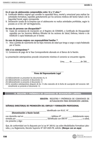 FORMATOS Y MODELOS LABORALES
SECCIÓN 13
EDICIONES
CABALLERO BUSTAMANTE156
En el caso de adolescentes comprendidos entre 16 y 17 años (1)
8. 	Certificado Médico original que acredite la capacidad física, mental y emocional para realizar las
actividades formativas, expedido gratuitamente por los servicios médicos del Sector Salud o de la
Seguridad Social, según corresponda.
9. 	Declaración Jurada de la Empresa que el adolescente no realiza actividades prohibidas, según lo
previsto en el Art. 60º del Reglamento.
En caso de personas con discapacidad (2)
10. 	Copia de constancia de inscripción en el Registro de CONADIS, o Certificado de Discapacidad
expedido por los Servicios Médicos Oficiales de los sectores de Salud, Defensa, Interior o de
ESSALUD o copia fedateada por el Sector.
En caso de jóvenes mujeres con responsabilidad familiar (3)
11. 	Acta o partida de nacimiento de los hijos menores de edad que tenga a cargo o copia fedateada
por el Sector.
Sólo si es extemporáneo (4)
12. Constancia de pago de la Tasa Correspondiente abonada en el Banco de la Nación.
La presentación extemporánea procede únicamente mientras el convenio se encuentre vigente.
Lima, ____ de _________de 200___
___________________________________
Firma del Representante Legal
(1)	Adicionalmente se presentan los documentos 8 y 9.
(2) Adicionalmente se presenta el documento 10.
(3) Adicionalmente se presenta el documento 11.
(4)	Se considera extemporáneo después de los 15 días naturales de la fecha de suscripción del convenio. Adi-
cionalmente se presenta el documento 12.
14. REGISTRO Y PRÓRROGA DE CONVENIOS DE REINSERCIÓN LABORAL
SOLICITA: 	 REGISTRO Y PRÓRROGA DE CONVENIOS DE
ACTUALIZACIÒN PARA REINSERCIÓN LABORAL
SEÑOR(A) DIRECTOR(A) DE PROMOCIÓN DEL EMPLEO Y FORMACIÓN PROFESIONAL
____________________________________________ identificado con R.U.C. N°______________________,
	 (Denominación o Razón Social)
con domicilio real en _____________________________, teléfono N° ___________, debidamente repre-
sentada por _________________________________, identificado con DNI N° _______________; a usted,
me presento y digo:
Que, de conformidad con lo dispuesto por la Ley Nº 28518, Ley sobre Modalidades Formativas Labo-
rales, y su Reglamento, Decreto Supremo Nº 007-2005-TR, solicito: (Marque con un aspa)
 