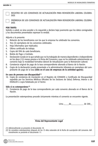 MODELOS DE MODALIDADES FORMATIVAS
SECCIÓN 13
157
EDICIONES
CABALLERO BUSTAMANTE
REGISTRO DE LOS CONVENIOS DE ACTUALIZACIÓN PARA REINSERCIÓN LABORAL CELEBRA-
DOS
PRÓRROGA DE LOS CONVENIOS DE ACTUALIZACIÓN PARA REINSERCIÓN LABORAL CELEBRA-
DOS
POR TANTO:
Solicito a usted, se sirva acceder a lo requerido y declaro bajo juramento que los datos consignados
y los documentos presentados expresan la verdad.
Adjunto a la presente:
1. 	 Relación de los beneficiarios con los que la empresa ha celebrado los convenios.
2. 	 Tres (3) ejemplares de los convenios celebrados.
3. 	 Hoja informativa (por triplicado).
4. 	 Último certificado de trabajo.
5.	 Copia del DNI de cada beneficiario.
6. 	 Boleta de Pago o Contrato.
7. 	 Declaración Jurada en la que señale que no ha trabajado de manera dependiente o independiente
en los doce (12) meses previos a la firma del Convenio y que no ha celebrado anteriormente un
convenio bajo la modalidad formativa laboral de Actualización para la Reinserción Laboral.
8. 	 Constancia original de pago de la tasa correspondiente abonada al Banco de la Nación.
9. 	 Copia de la declaración jurada presentada a la administración tributaria en reemplazo del com-
probante de pago de la tasa (Sólo en el caso de empresas de la actividad agraria).
En caso de persona con discapacidad (1)
10. 	Copia de constancia de inscripción en el Registro de CONADIS o Certificado de Discapacidad
expedido por los Servicios Médicos Oficiales de los Sectores de Salud, Defensa, Interior o de
ESSALUD o copia fedateada por el Sector.
Sólo si es extemporáneo (2)
11. 	Constancia de pago de la tasa correspondiente por cada convenio abonada en el Banco de la
Nación.
La presentación extemporánea procede únicamente mientras el convenio se encuentre vigente.
Lima ,_____de_____________ de 200__
_______________________________
Firma del Representante Legal
(1) Adicionalmente se presenta el documento 10.
(2) Se considera extemporáneo después de los 15 días naturales de la fecha de suscripción del convenio. Adi-
cionalmente se presenta el documento 11.
 