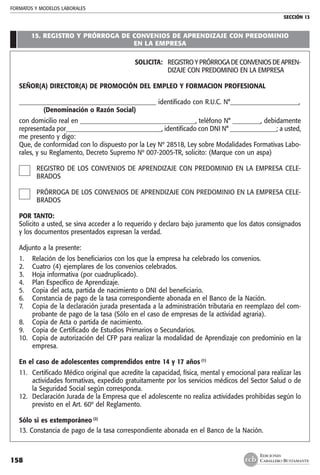 FORMATOS Y MODELOS LABORALES
SECCIÓN 13
EDICIONES
CABALLERO BUSTAMANTE158
15. REGISTRO Y PRÓRROGA DE CONVENIOS DE APRENDIZAJE CON PREDOMINIO
EN LA EMPRESA
SOLICITA: 	 REGISTRO Y PRÓRROGA DE CONVENIOS DE APREN-
DIZAJE CON PREDOMINIO EN LA EMPRESA
SEÑOR(A) DIRECTOR(A) DE PROMOCIÓN DEL EMPLEO Y FORMACION PROFESIONAL
____________________________________________ identificado con R.U.C. N°______________________,
	 (Denominación o Razón Social)
con domicilio real en _____________________________________, teléfono N° _________, debidamente
representada por_______________________________, identificado con DNI N° _______________; a usted,
me presento y digo:
Que, de conformidad con lo dispuesto por la Ley Nº 28518, Ley sobre Modalidades Formativas Labo-
rales, y su Reglamento, Decreto Supremo Nº 007-2005-TR, solicito: (Marque con un aspa)
REGISTRO DE LOS CONVENIOS DE APRENDIZAJE CON PREDOMINIO EN LA EMPRESA CELE-
BRADOS
PRÓRROGA DE LOS CONVENIOS DE APRENDIZAJE CON PREDOMINIO EN LA EMPRESA CELE-
BRADOS
POR TANTO:
Solicito a usted, se sirva acceder a lo requerido y declaro bajo juramento que los datos consignados
y los documentos presentados expresan la verdad.
Adjunto a la presente:
1. 	 Relación de los beneficiarios con los que la empresa ha celebrado los convenios.
2. 	 Cuatro (4) ejemplares de los convenios celebrados.
3. 	 Hoja informativa (por cuadruplicado).
4. 	 Plan Específico de Aprendizaje.
5.	 Copia del acta, partida de nacimiento o DNI del beneficiario.
6. 	 Constancia de pago de la tasa correspondiente abonada en el Banco de la Nación.
7. 	 Copia de la declaración jurada presentada a la administración tributaria en reemplazo del com-
probante de pago de la tasa (Sólo en el caso de empresas de la actividad agraria).
8. 	 Copia de Acta o partida de nacimiento.
9. 	 Copia de Certificado de Estudios Primarios o Secundarios.
10. 	Copia de autorización del CFP para realizar la modalidad de Aprendizaje con predominio en la
empresa.
En el caso de adolescentes comprendidos entre 14 y 17 años (1)
11. 	Certificado Médico original que acredite la capacidad, física, mental y emocional para realizar las
actividades formativas, expedido gratuitamente por los servicios médicos del Sector Salud o de
la Seguridad Social según corresponda.
12. 	Declaración Jurada de la Empresa que el adolescente no realiza actividades prohibidas según lo
previsto en el Art. 60º del Reglamento.
Sólo si es extemporáneo (2)
13. Constancia de pago de la tasa correspondiente abonada en el Banco de la Nación.
 