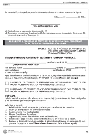 MODELOS DE MODALIDADES FORMATIVAS
SECCIÓN 13
159
EDICIONES
CABALLERO BUSTAMANTE
La presentación extemporánea procede únicamente mientras el convenio se encuentre vigente.
Lima, ____ de _____________ de 200__
_________________________________
Firma del Representante Legal
(1) Adicionalmente se presentan los documentos 11 y 12.
(2) Se considera extemporáneo después de los 15 días naturales de la fecha de suscripción del convenio. Adi-
cionalmente se presenta el documento 13.
16. REGISTRO Y PRÓRROGA DE CONVENIOS DE APRENDIZAJE CON PREDOMINIO
EN EL CENTRO DE FORMACIÓN PROFESIONAL
SOLICITA: 	 REGISTRO Y PRÓRROGA DE CONVENIOS DE
APRENDIZAJE CON PREDOMINIO EN EL CENTRO
DE FORMACIÓN PROFESIONAL
SEÑOR(A) DIRECTOR(A) DE PROMOCIÓN DEL EMPLEO Y FORMACION PROFESIONAL
______________________________________________ identificado con R.U.C. N°____________________,
	 (Denominación o Razón Social)
con domicilio real en _____________________________________, teléfono N° _________, debidamente
representada por_____________________________________, identificado con DNI N° _______________;
a usted, me presento y digo:
Que, de conformidad con lo dispuesto por la Ley Nº 28518, Ley sobre Modalidades Formativas Labo-
rales, y su Reglamento, Decreto Supremo Nº 007-2005-TR, solicito: (Marque con un aspa)
REGISTRO DE LOS CONVENIOS DE APRENDIZAJE CON PREDOMINIO EN EL CENTRO DE FOR-
MACIÓN PROFESIONAL (PRÁCTICA PREPROFESIONAL) CELEBRADOS
PRÓRROGA DE LOS CONVENIOS DE APRENDIZAJE CON PREDOMINIO EN EL CENTRO DE FOR-
MACIÓN PROFESIONAL (PRÁCTICA PREPROFESIONAL) CELEBRADOS
POR TANTO:
Solicito a usted, se sirva acceder a lo requerido y declaro bajo juramento que los datos consignados
y los documentos presentados expresan la verdad.
Adjunto a la presente:
1. 	 Relación de los beneficiarios con los que la empresa ha celebrado los convenios.
2. 	 Cuatro (4) ejemplares de los convenios celebrados.
3. 	 Hoja informativa (por cuadruplicado).
4. 	 Plan de Específico de Aprendizaje.
5.	 Copia del acta, partida de nacimiento o DNI del beneficiario.
6. 	 Constancia de pago de la tasa correspondiente abonada en el Banco de la Nación.
7. 	 Copia de la declaración jurada presentada a la administración tributaria en reemplazo del com-
probante de pago de la tasa (Sólo en el caso de empresas de la actividad agraria).
 