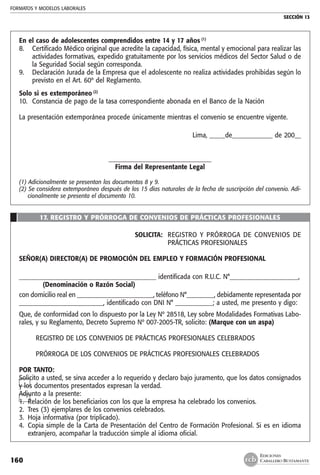 FORMATOS Y MODELOS LABORALES
SECCIÓN 13
EDICIONES
CABALLERO BUSTAMANTE160
En el caso de adolescentes comprendidos entre 14 y 17 años (1)
8. 	 Certificado Médico original que acredite la capacidad, física, mental y emocional para realizar las
actividades formativas, expedido gratuitamente por los servicios médicos del Sector Salud o de
la Seguridad Social según corresponda.
9. 	 Declaración Jurada de la Empresa que el adolescente no realiza actividades prohibidas según lo
previsto en el Art. 60º del Reglamento.
Solo si es extemporáneo (2)
10. 	Constancia de pago de la tasa correspondiente abonada en el Banco de la Nación
La presentación extemporánea procede únicamente mientras el convenio se encuentre vigente.
Lima, _____de_____________ de 200__
_________________________________
Firma del Representante Legal
(1) Adicionalmente se presentan los documentos 8 y 9.
(2) Se considera extemporáneo después de los 15 días naturales de la fecha de suscripción del convenio. Adi-
cionalmente se presenta el documento 10.
17. REGISTRO Y PRÓRROGA DE CONVENIOS DE PRÁCTICAS PROFESIONALES
SOLICITA: 	 REGISTRO Y PRÓRROGA DE CONVENIOS DE
PRÁCTICAS PROFESIONALES
SEÑOR(A) DIRECTOR(A) DE PROMOCIÓN DEL EMPLEO Y FORMACIÓN PROFESIONAL
____________________________________________ identificada con R.U.C. N°______________________,
	 (Denominación o Razón Social)
con domicilio real en _________________________, teléfono N°_________, debidamente representada por
___________________________, identificado con DNI N° ____________; a usted, me presento y digo:
Que, de conformidad con lo dispuesto por la Ley Nº 28518, Ley sobre Modalidades Formativas Labo-
rales, y su Reglamento, Decreto Supremo Nº 007-2005-TR, solicito: (Marque con un aspa)
REGISTRO DE LOS CONVENIOS DE PRÁCTICAS PROFESIONALES CELEBRADOS
PRÓRROGA DE LOS CONVENIOS DE PRÁCTICAS PROFESIONALES CELEBRADOS
POR TANTO:
Solicito a usted, se sirva acceder a lo requerido y declaro bajo juramento, que los datos consignados
y los documentos presentados expresan la verdad.
Adjunto a la presente:
1. 	Relación de los beneficiarios con los que la empresa ha celebrado los convenios.
2. 	Tres (3) ejemplares de los convenios celebrados.
3. 	Hoja informativa (por triplicado).
4. 	Copia simple de la Carta de Presentación del Centro de Formación Profesional. Si es en idioma
extranjero, acompañar la traducción simple al idioma oficial.
 