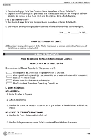 MODELOS DE MODALIDADES FORMATIVAS
SECCIÓN 13
161
EDICIONES
CABALLERO BUSTAMANTE
5. 	Constancia de pago de la Tasa Correspondiente abonada en el Banco de la Nación.
6. 	Copia de la declaración jurada presentada a la administración tributaria en reemplazo del com-
probante de pago de la tasa (Sólo en el caso de empresas de la actividad agraria).
Sólo si es extemporáneo (1)
7. 	Constancia de pago de la Tasa Correspondiente abonada en el Banco de la Nación.
La presentación extemporánea procede únicamente mientras el convenio se encuentre vigente.
Lima, ____ de _________de 200___
___________________________________
FIRMA DEL REPRESENTANTE LEGAL
(1)	Se considera extemporáneo después de los 15 días naturales de la fecha de suscripción del convenio. Adi-
cionalmente se presenta el documento 7.
18. PLAN DE CAPACITACIÓN
Anexo del convenio de Modalidades Formativas Laborales
MODELO DE PLAN DE CAPACITACIÓN
Denominación del Plan de Capacitación (Marque con una X):
Plan Específico de Aprendizaje con predominio en la Empresa.
Plan Específico de Aprendizaje con predominio en el Centro de Formación Profesional:
Prácticas Pre Profesionales.
Plan de Específico de Pasantía en la Empresa.
Plan/Itinerario de Pasantía de Docentes y Catedráticos.
I. DATOS GENERALES
DE LA EMPRESA
1.1 	Razón Social de la Empresa
1.2 	Actividad Económica
1.3 	Nombre del puesto de trabajo u ocupación en la que realizará el beneficiario su actividad for-
mativa
DEL CENTRO DE FORMACIÓN PROFESIONAL
1.4 	Nombre del Centro de Formación Profesional
1.5 	Nombre de la persona responsable de la formación del beneficiario en la empresa
 