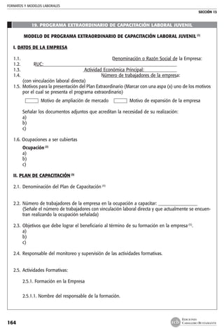 FORMATOS Y MODELOS LABORALES
SECCIÓN 13
EDICIONES
CABALLERO BUSTAMANTE164
19. PROGRAMA EXTRAORDINARIO DE CAPACITACIÓN LABORAL JUVENIL
MODELO DE PROGRAMA EXTRAORDINARIO DE CAPACITACIÓN LABORAL JUVENIL (1)
I. DATOS DE LA EMPRESA
1.1.	Denominación o Razón Social de la Empresa:_ Denominación o Razón Social de la Empresa:______________________________
1.2.	RUC: _ RUC:__________________________________________________________________
1.3.	Actividad Económica Principal:_ Actividad Económica Principal:____________________________________________
1.4.	Número de trabajadores de la empresa:_ Número de trabajadores de la empresa:___________________________________
_ (con vinculación laboral directa)
1.5. 	Motivos para la presentación del Plan Extraordinario (Marcar con una aspa (x) uno de los motivos
por el cual se presenta el programa extraordinario)
	 Motivo de ampliación de mercado	 Motivo de expansión de la empresa
		
	 Señalar los documentos adjuntos que acreditan la necesidad de su realización:
	 a)
	 b)
	 c)
1.6. Ocupaciones a ser cubiertas
	 Ocupación (2)
	 a)
	 b)
	 c)
II. PLAN DE CAPACITACIÓN (3)
2.1.	 Denominación del Plan de Capacitación (4)
2.2.	 Número de trabajadores de la empresa en la ocupación a capacitar: __________________
	 (Señale el número de trabajadores con vinculación laboral directa y que actualmente se encuen-
tran realizando la ocupación señalada)
2.3. 	Objetivos que debe lograr el beneficiario al término de su formación en la empresa (5)
.
	 a)
	 b)
	 c)
2.4. 	Responsable del monitoreo y supervisión de las actividades formativas.
2.5. 	Actividades Formativas:
	 2.5.1. Formación en la Empresa
	 2.5.1.1. Nombre del responsable de la formación.
 