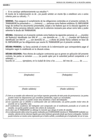 MODELOS DEL DESARROLLO DE LA RELACIÓN LABORAL
SECCIÓN 2
27
EDICIONES
CABALLERO BUSTAMANTE
–	 Si no concluye satisfactoriamente sus estudios (4)
.
El monto de la indemnización es de ...(se puede señalar un monto fijo o establecer uno o varios
criterios para su cálculo)... (5)
.
NOVENO.- Para asegurar el cumplimiento de las obligaciones contenidas en el presente contrato, EL
TRABAJADOR ha presentado a ........ (número) ........ personas como fiadores solidarios. EL EMPLEADOR
luego de verificar los documentos presentados, acepta a los fiadores que en la cláusula siguiente se
detallan. Dichas personas deberán contar con la solvencia necesaria para actuar como tales y poder
solventar la deuda del TRABAJADOR.
DÉCIMA.- Intervienen en el presente contrato como fiadores las siguientes personas: a) .........(nombre
del fiador(a)) identificado con DNI Nº ........, con domicilio en ......., b) ..........(nombre del fiador(a))
identificado con DNI Nº ........., con domicilio en ........ a efecto de prestar fianza solidaria en favor de
EL EMPLEADOR por las obligaciones que asume EL TRABAJADOR por el presente contrato.
DÉCIMA PRIMERA.- La fianza asciende al monto de la indemnización que correspondería pagar al
trabajador según lo establecido en la cláusula octava.
DÉCIMA SEGUNDA.- Para efectos de cualquier controversia que se genere en aplicación del presente
contrato, las partes se someten ............ (se puede optar por la autoridad judicial competente o el
arbitraje)........
Suscrito en ................ ejemplares, en la ciudad de Lima a los ................. del mes de ............... de ............
	 ––––––––––––––––––––––––	 ––––––––––––––––––––––––
	 (Empleador)	 (Trabajador)
	
	 ––––––––––––––––––––––––	 ––––––––––––––––––––––––
	 (Fiador solidario)	 (Fiador solidario)
(*)	Este es un modelo sólo referencial, que incluye aspectos generales de todo pacto de permanencia. Las partes
pueden incluir las disposiciones que consideren pertinentes, según sus necesidades.
(1)	Por acuerdo de partes se pueden incluir otros beneficios a favor del trabajador.
(2)	Las supuestos que se detallan a continuación sólo son referenciales. Las partes pueden incluir otros de
acuerdo con su específico caso.
(3)	El rendimiento académico del trabajador será comparado con el rendimiento promedio en el centro de
estudios. Las partes podrán acordar otro criterio de evaluación.
(4)	Es decir que El TRABAJADOR no obtenga la mención que otorga el centro de estudios.
(5)	La indemnización debe incluir los gastos realizados por El EMPLEADOR mientras EL TRABAJADOR realizaba sus
estudios, además de los intereses legales que estos hubiesen generado desde que fueron entregados. También
puede incluirse un monto como reparación por el daño sufrido y acreditado por el empleador, de ser el caso.
 