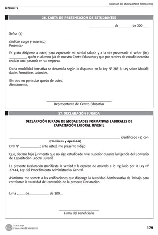 MODELOS DE MODALIDADES FORMATIVAS
SECCIÓN 13
179
EDICIONES
CABALLERO BUSTAMANTE
26. CARTA DE PRESENTACIÓN DE ESTUDIANTES
________, ______ de ________ de 200____
Señor (a)
________________________________________
(Indicar cargo y empresa)
Presente.-
Es grato dirigirme a usted, para expresarle mi cordial saludo y a la vez presentarle al señor (ita)
___________, quién es alumno (a) de nuestro Centro Educativo y que por razones de estudio necesita
realizar una pasantía en su empresa.
Dicha modalidad formativa se desarrolla según lo dispuesto en la Ley Nº 28518, Ley sobre Modali-
dades Formativas Laborales.
Sin otro en particular, quedo de usted.
Atentamente,
__________________________________________
Representante del Centro Educativo
27. DECLARACIÓN JURADA
DECLARACIÓN JURADA DE MODALIDADES FORMATIVAS LABORALES DE
CAPACITACIÓN LABORAL JUVENIL
________________________________________________________________________ identificado (a) con
	 (Nombres y apellidos)
DNI Nº _____________; ante usted, me presento y digo:
Que, declaro bajo juramento que no sigo estudios de nivel superior durante la vigencia del Convenio
de Capacitación Laboral Juvenil.
La presente Declaración manifiesta la verdad y la expreso de acuerdo a lo regulado por la Ley N°
27444, Ley del Procedimiento Administrativo General.
Asimismo, me someto a las verificaciones que disponga la Autoridad Administrativa de Trabajo para
corroborar la veracidad del contenido de la presente Declaración.
Lima ,_____de_____________ de 200__
__________________________
Firma del Beneficiario
 