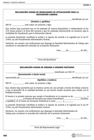 FORMATOS Y MODELOS LABORALES
SECCIÓN 13
EDICIONES
CABALLERO BUSTAMANTE180
DECLARACIÓN JURADA DE MODALIDADES DE ACTUALIZACIÓN PARA LA
REINSERCIÓN LABORAL
________________________________________________________________________ identificado (a) con
	 (Nombres y apellidos)
DNI Nº _____________; ante usted, me presento y digo:
Que, declaro bajo juramento que no he trabajado de manera dependiente o independiente en los
(12) meses previos a la firma del convenio y que he celebrado anteriormente un convenio, bajo la
modalidad de Actualización para la Reinserción Laboral.
La presente Declaración manifiesta la verdad y la expreso de acuerdo a lo regulado por la Ley N°
27444, Ley del Procedimiento Administrativo General.
Asimismo, me someto a las verificaciones que disponga la Autoridad Administrativa de Trabajo para
corroborar la veracidad del contenido de la presente Declaración.
Lima, _____de_____________ de 200__
__________________________
Firma del Beneficiario
DECLARACIÓN JURADA DE JORNADA U HORARIO NOCTURNO
_____________________________________________________ identificada con RUC Nº ______________,
	 (Denominación o Razón Social)
representada por ________________________________________________________ identificado (a) con
	 (Apellidos y nombres)
DNI Nº _____________; ante usted, me presento y digo:
Que, declaro bajo juramento que la empresa cuenta con una jornada y horario de trabajo nocturno
y que el desarrollo de la actividad formativa en ese horario resulta necesaria para cumplir con la
finalidad formativa.
El horario y la jornada nocturna que cumple el beneficiario en la empresa es de: ______________ a
___________________ y el horario de formación que realiza el beneficiario __________________ (nombres
y apellidos), en el Centro de Formación Profesional es entre _______ y__________.
La presente Declaración manifiesta la verdad y la expreso de acuerdo a lo regulado por la Ley N°
27444, Ley del Procedimiento Administrativo General.
Asimismo, me someto a las verificaciones que disponga la Autoridad Administrativa de
Trabajo para corroborar la veracidad del contenido de la presente Declaración.
Lima, _____de_____________ de 200__
______________________________________
Firma del Representante Legal
 
