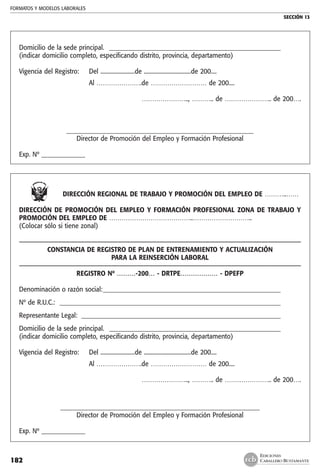 FORMATOS Y MODELOS LABORALES
SECCIÓN 13
EDICIONES
CABALLERO BUSTAMANTE182
Domicilio de la sede principal. _ _______________________________________________________
(indicar domicilio completo, especificando distrito, provincia, departamento)
Vigencia del Registro:	 Del ........................de .................................de 200....
	 Al ………………….de ……………………… de 200....
	
………………….., ……….. de ………………….. de 200….
____________________________________________________________
Director de Promoción del Empleo y Formación Profesional
Exp. Nº ______________
DIRECCIÓN REGIONAL DE TRABAJO Y PROMOCIÓN DEL EMPLEO DE ………..……
DIRECCIÓN DE PROMOCIÓN DEL EMPLEO Y FORMACIÓN PROFESIONAL ZONA DE TRABAJO Y
PROMOCIÓN DEL EMPLEO DE …………………………………..………………………..
(Colocar sólo si tiene zonal)
––––––––––––––––––––––––––––––––––––––––––––––––––––––––––––––––––––––––––––––––––––––
CONSTANCIA DE REGISTRO DE PLAN DE ENTRENAMIENTO Y ACTUALIZACIÓN
PARA LA REINSERCIÓN LABORAL
––––––––––––––––––––––––––––––––––––––––––––––––––––––––––––––––––––––––––––––––––––––
REGISTRO Nº ………-200… - DRTPE……………… - DPEFP
Denominación o razón social:__________________________________________________________
Nº de R.U.C.: ________________________________________________________________________
Representante Legal: _________________________________________________________________
Domicilio de la sede principal. _ _______________________________________________________
(indicar domicilio completo, especificando distrito, provincia, departamento)
Vigencia del Registro:	 Del ........................de .................................de 200....
	 Al ………………….de ……………………… de 200....
	 ………………….., ……….. de ………………….. de 200….
________________________________________________________________
Director de Promoción del Empleo y Formación Profesional
Exp. Nº ______________
 