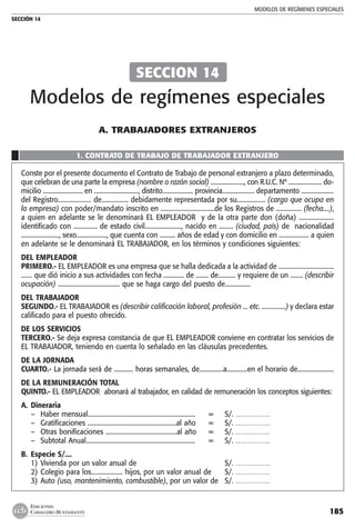 MODELOS DE REGÍMENES ESPECIALES
SECCIÓN 14
185
EDICIONES
CABALLERO BUSTAMANTE
A. trabajadores extranjeros
1. CONTRATO DE TRABAJO DE TRABAJADOR EXTRANJERO
Conste por el presente documento el Contrato de Trabajo de personal extranjero a plazo determinado,
que celebran de una parte la empresa (nombre o razón social) ......................, con R.U.C. Nº ...................... do-
micilio .......................... en ............................., distrito.................... provincia..................... departamento .....................
del Registro..................... de................. debidamente representada por su.................. (cargo que ocupa en
la empresa) con poder/mandato inscrito en ..................................de los Registros de ................ (fecha....),
a quien en adelante se le denominará EL EMPLEADOR y de la otra parte don (doña) ......................
identificado con ............... de estado civil......................., nacido en ......... (ciudad, país) de nacionalidad
........................, sexo..................., que cuenta con .......... años de edad y con domicilio en ................... a quien
en adelante se le denominará EL TRABAJADOR, en los términos y condiciones siguientes:
DEL EMPLEADOR
PRIMERO.- EL EMPLEADOR es una empresa que se halla dedicada a la actividad de ...................................
....... que dió inicio a sus actividades con fecha ............. de ........ de........... y requiere de un ........ (describir
ocupación) ....................................... que se haga cargo del puesto de................
DEL TRABAJADOR
SEGUNDO.- EL TRABAJADOR es (describir calificación laboral, profesión ... etc. ...............) y declara estar
calificado para el puesto ofrecido.
DE LOS SERVICIOS
TERCERO.- Se deja expresa constancia de que EL EMPLEADOR conviene en contratar los servicios de
EL TRABAJADOR, teniendo en cuenta lo señalado en las cláusulas precedentes.
DE LA JORNADA
CUARTO.- La jornada será de ............ horas semanales, de...............a.............en el horario de.......................
DE LA REMUNERACIÓN TOTAL
QUINTO.- EL EMPLEADOR abonará al trabajador, en calidad de remuneración los conceptos siguientes:
A.	 Dineraria
–	 Haber mensual.................................................................... 	 =	 S/. ……………
–	 Gratificaciones ........................................................al año 	 =	 S/. ……………
–	 Otras bonificaciones .............................................al año 	 =	 S/. ……………
–	 Subtotal Anual..................................................................... 	 =	 S/. ……………
B.	 Especie S/....
1)	Vivienda por un valor anual de 	 S/. ……………	
2)	Colegio para los.................... hijos, por un valor anual de	 S/. ……………
3)	Auto (uso, mantenimiento, combustible), por un valor de 	 S/. ……………
SECCION 14
Modelos de regímenes especiales
 