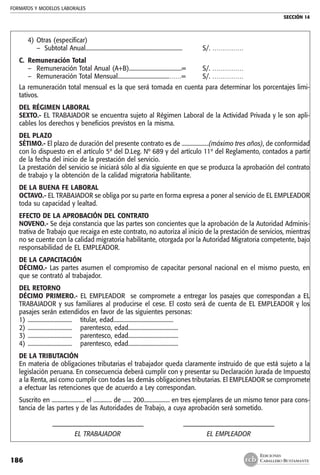 FORMATOS Y MODELOS LABORALES
SECCIÓN 14
EDICIONES
CABALLERO BUSTAMANTE186
4)	Otras (especificar)
	 – Subtotal Anual....................................................................	 S/. ……………
C.	 Remuneración Total
–	 Remuneración Total Anual (A+B).....................................=	 S/. ……………
–	 Remuneración Total Mensual....................................……=	 S/. ……………
La remuneración total mensual es la que será tomada en cuenta para determinar los porcentajes limi-
tativos.
DEL RÉGIMEN LABORAL
SEXTO.- EL TRABAJADOR se encuentra sujeto al Régimen Laboral de la Actividad Privada y le son apli-
cables los derechos y beneficios previstos en la misma.
DEL PLAZO
SÉTIMO.- El plazo de duración del presente contrato es de ...................(máximo tres años), de conformidad
con lo dispuesto en el artículo 5º del D.Leg. Nº 689 y del artículo 11º del Reglamento, contados a partir
de la fecha del inicio de la prestación del servicio.
La prestación del servicio se iniciará sólo al día siguiente en que se produzca la aprobación del contrato
de trabajo y la obtención de la calidad migratoria habilitante.
DE LA BUENA FE LABORAL
OCTAVO.- EL TRABAJADOR se obliga por su parte en forma expresa a poner al servicio de EL EMPLEADOR
toda su capacidad y lealtad.
EFECTO DE LA APROBACIÓN DEL CONTRATO
NOVENO.- Se deja constancia que las partes son concientes que la aprobación de la Autoridad Adminis-
trativa de Trabajo que recaiga en este contrato, no autoriza al inicio de la prestación de servicios, mientras
no se cuente con la calidad migratoria habilitante, otorgada por la Autoridad Migratoria competente, bajo
responsabilidad de EL EMPLEADOR.
DE LA CAPACITACIÓN
DÉCIMO.- Las partes asumen el compromiso de capacitar personal nacional en el mismo puesto, en
que se contrató al trabajador.
DEL RETORNO
DÉCIMO PRIMERO.- EL EMPLEADOR se compromete a entregar los pasajes que correspondan a EL
TRABAJADOR y sus familiares al producirse el cese. El costo será de cuenta de EL EMPLEADOR y los
pasajes serán extendidos en favor de las siguientes personas:
1)	...............................	 titular, edad..........................................
2)	...............................	 parentesco, edad...................................
3)	...............................	 parentesco, edad...................................
4)	...............................	 parentesco, edad...................................
DE LA TRIBUTACIÓN
En materia de obligaciones tributarias el trabajador queda claramente instruido de que está sujeto a la
legislación peruana. En consecuencia deberá cumplir con y presentar su Declaración Jurada de Impuesto
a la Renta, así como cumplir con todas las demás obligaciones tributarias. El EMPLEADOR se compromete
a efectuar las retenciones que de acuerdo a Ley correspondan.
Suscrito en ....................... el ............. de ...... 200.................. en tres ejemplares de un mismo tenor para cons-
tancia de las partes y de las Autoridades de Trabajo, a cuya aprobación será sometido.
	 ––––––––––––––––––––––––––––	 ––––––––––––––––––––––––––––
	 EL TRABAJADOR	 EL EMPLEADOR
 