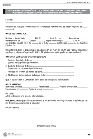 MODELOS DE REGÍMENES ESPECIALES
SECCIÓN 14
187
EDICIONES
CABALLERO BUSTAMANTE
2. SOLICITUD PARA APROBACIÓN DE CONTRATOS DE TRABAJADORES EXTRANJEROS (ORIGINARIO,
DE PRÓRROGA O MODIFICACIONES Y EXONERADOS DE PORCENTAJES LIMITATIVOS)
Señores:
........................................................................................................................................................................................
Ministerio de Trabajo y Promoción Social (o Autoridad Administrativa de Trabajo Regional de ............
..................):
DATOS DEL EMPLEADOR
Nombre o Razón Social: ................. RUC Nº ................. domicilio en ............... Provincia de ..................
Departamento de .................... (Región ..................) Representante Legal:...................... D.N.I. Nº ................
con mandato inscrito en el As. ................ de la Ficha .................. del Registro .............. de los Registros
Públicos de ....................
De conformidad con lo dispuesto por los Artículos 5º, 6º, 7º, 8º del D.L. Nº 689 y por su Reglamento
aprobado por Decreto Supremo Nº 014-92-TR solicitamos a su Despacho se sirva aprobar el:
(MARQUE Y COMPLETE LO QUE CORRESPONDA)
1.	 Contrato de trabajo de fecha.......................................................................................................
	 (dentro de los porcentajes limitativos)
2.	 Contrato de trabajo de fecha.......................................................................................................
	 (exonerado de los porcentajes limitativos)
3.	 Prórroga del contrato de trabajo de fecha..............................................................................
4.	 Modificación del contrato de trabajo de fecha......................................................................
Que se suscribe con el Contratado, cuyos datos se consignan a continuación:
DEL TRABAJADOR
Nombres y Apellidos ....................................... Nacionalidad .......................Profesión u Ocupación .........................
Especializado en ..................... Puesto a ocupar ........................
Por tanto:
A Ud. pedimos se sirva acceder a lo solicitado.
OTROSI DECIMOS: Que dando cumplimiento el Art. 8º del D.L. Nº 689 y del inciso b) del Artículo 12º
del Reglamento, adjuntamos lo siguiente:
LUGAR Y FECHA ................................................
––––––––––––––––––––––––––––––––––––––
REPRESENTANTE LEGAL
 