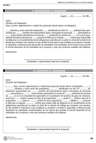 MODELOS DEL DESARROLLO DE LA RELACIÓN LABORAL
SECCIÓN 2
29
EDICIONES
CABALLERO BUSTAMANTE
9. AMONESTACIÓN AL TRABAJADOR
(Lugar), ...... de .................... de 200....
Señor:
(Nombre del trabajador)
(Area, sección, departamento o unidad de producción donde labora el trabajador)
...........(Nombre y razón social del empleador)........... identificada con RUC Nº ..........., debidamente repre-
sentada por .............. (nombre del representante legal o encargado de personal) ............,domiciliada en
.........., centro donde usted labora en el área de .........., prestando los servicios de ..........., se ve en la nece-
sidad de llamarle la atención por .......... (precisar la falta que se imputa) ............. , hechos que indican falta
de diligencia en el cumplimiento de las obligaciones asumidas por su parte en virtud de la relación de
trabajo que mantiene con nosotros. En ese sentido le invocamos a que rectifique su conducta y muestre
la capacidad y suficiencia para desarrollar las actividades encomendadas; de tal manera que permita
el normal desarrollo de las actividades de la empresa y evite que tomemos medidas más drásticas.
Atentamente,
–––––––––––––––––––––––––––––––––––––––––––––––––––––
(Empleador o representante legal de la empresa)
10. SUSPENSIÓN AL TRABAJADOR
(Lugar), ...... de .................... de 200....
Señor:
(Nombre del trabajador)
(................ Área, sección, departamento o unidad de producción donde labora el trabajador ...............)
.....................(Nombre y razón social del empleador)..................... identificada con RUC Nº ..............., de-
bidamente representada por .............. (nombre del representante legal o encargado de personal)
............,domiciliada en ................, centro donde usted labora en el área de .............., prestando los servicios
de ..........., se ve en la necesidad de suspenderle en la prestación de servicios, sin goce de remunera-
ciones por .............(indicar número de días de la suspensión) ............ , desde el ....... (indicar inicio de la
suspensión) ............, hasta el ................. (indicar fin de la suspensión) ................., debido a .......... (precisar
la falta que se imputa) .................. , hechos que indican falta de diligencia en el cumplimiento de las
obligaciones asumidas por su parte en virtud de la relación de trabajo que mantiene con nosotros.
En ese sentido le invocamos a que rectifique su conducta y muestre la capacidad y suficiencia para
desarrollar las actividades encomendadas; de tal manera que permita el normal desarrollo de las
actividades de la empresa y evite que tomemos medidas más drásticas.
Atentamente,
–––––––––––––––––––––––––––––––––––––––––––––––––––
(Empleador o representante legal de la empresa)
 