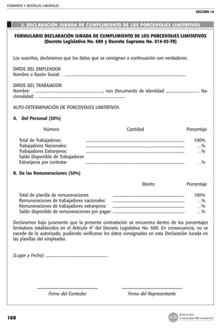 FORMATOS Y MODELOS LABORALES
SECCIÓN 14
EDICIONES
CABALLERO BUSTAMANTE188
	
3. DECLARACIÓN JURADA DE CUMPLIMIENTO DE LOS PORCENTAJES LIMITATIVOS
FORMULARIO DECLARACIÓN JURADA DE CUMPLIMIENTO DE LOS PORCENTAJES LIMITATIVOS
(Decreto Legislativo No. 689 y Decreto Supremo No. 014-92-TR)
Los suscritos, declaramos que los datos que se consignan a continuación son verdaderos:
DATOS DEL EMPLEADOR
Nombre o Razón Social: …..........................................................................................................................
DATOS DEL TRABAJADOR
Nombre: …...................................................................., con Documento de Identidad .................................. Na-
cionalidad:…........................................................................................
AUTO-DETERMINACIÓN DE PORCENTAJES LIMITATIVOS
A. Del Personal (20%)
	
		 Número	 Cantidad	 Porcentaje
	Total de Trabajadores: 	 .....................................................................................................	 100%
	Trabajadores Nacionales:	 .....................................................................................................	 …%
	Trabajadores Extranjeros: 	 .....................................................................................................	 …%
	Saldo Disponible de Trabajadores
	 Extranjeros por contratar	 .....................................................................................................	 …%
B.	 De las Remuneraciones (30%)
					
		 Monto 	 Porcentaje
	Total de planilla de remuneraciones	 ..........................................................................	 100%
	Remuneraciones de trabajadores nacionales:	 ..........................................................................	 …%
	Remuneraciones de trabajadores extranjeros:	 ..........................................................................	 …%
	Saldo disponible de remuneraciones por pagar:	..........................................................................	 …%
Declaramos bajo juramento que la presente contratación se encuentra dentro de los porcentajes
limitativos establecidos en el Artículo 4º del Decreto Legislativo No. 689. En consecuencia, no se
excede de lo autorizado, pudiendo verificarse los datos consignados en esta Declaración Jurada en
las planillas del empleador.
(Lugar y Fecha) ...............................................................
	
	 –––––––––––––––––––––––––––	 –––––––––––––––––––––––––––
	 Firma del Contador	 Firma del Representante
 