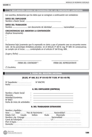 MODELOS DE REGÍMENES ESPECIALES
SECCIÓN 14
189
EDICIONES
CABALLERO BUSTAMANTE
	
	
4. DECLARACIÓN JURADA DE EXONERACIÓN DE LOS PORCENTAJES LIMITATIVOS
Los suscritos, declaramos que los datos que se consignan a continuación son verdaderos:
DATOS DEL EMPLEADOR
Nombre o Razón Social….....................................................................................
DATOS DEL TRABAJADOR
Nombre .................................... con documento de identidad ........................... nacionalidad .............................
CIRCUNSTANCIAS QUE AMERITAN LA CONTRATACIÓN
(Explicar brevemente)
–
–
–		
Declaramos bajo juramento que lo expresado es cierto y que el presente caso se encuentra exone-
rado de los porcentajes limitativos previstos en el Artículo 4º del D. Leg. Nº 689. En consecuencia,
se cumple con el inciso…........ contemplado en el artículo 6º del D.Leg. 689.
(Lugar y fecha) ..........................................................................................................
	
	 ––––––––––––––––––––––––––––	 ––––––––––––––––––––––––––––
	 FIRMA DEL CONTADOR (*)
	 FIRMA DEL REPRESENTANTE
(*) Facultativo.
5. FICHA DEL REGISTRO NACIONAL
(D.LEG. Nº 689, D.S. Nº 014-92-TR Y R.M. Nº 021-93-TR)
Nº Expediente : …………………	 Nº RNCTPE
Fecha : ……………………………	
A. DEL EMPLEADOR (EMPRESA)
Nombre o Razón Social	 :	 ..................................................................................................
Dirección	 :	 ..................................................................................................
Actividad Económica	 :	 ..................................................................................................
Nº RNCT	 :	 ..................................................................................................
Fecha de inicio de actividades	 :	 ..................................................................................................
B. DEL TRABAJADOR EXTRANJERO
Nombre y Apellidos : ……………………………………………………………………………………
Sexo : ….… Edad :……… País de Nacimiento : …………… Nacionalidad : ……………………
Estado Civil :	 Casado	 Soltero	 Viudo	 Divorciado
Nombre y Ap. Cónyuge : …………………………………… Nacionalidad : ………………………
Carné de Extranjería : ……………………………………… L.T. : ……………………………………
Prof. O Espec. : ……………………………………………………………………………………………
Domicilio : …………………………………………………………………………………………………
 