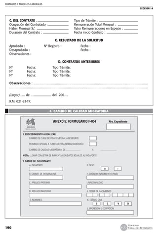 FORMATOS Y MODELOS LABORALES
SECCIÓN 14
EDICIONES
CABALLERO BUSTAMANTE190
C. DEL CONTRATO ..............................................	 Tipo de Trámite : .........................................................
Ocupación del Contratado :..............................	 Remuneración Total Mensual : ..............................
Haber Mensual S/. ..............................................	 Valor Remuneraciones en Especie : .....................
Duración del Contrato : .....................................	 Fecha inicio Contrato : ..............................................
C. RESULTADO DE LA SOLICITUD
Aprobado :	 Nº Registro :	 Fecha :
Desaprobado :		 Fecha :
Observaciones :
D. CONTRATOS ANTERIORES
Nº	 Fecha:	 Tipo Trámite:
Nº	 Fecha:	 Tipo Trámite:
Nº	 Fecha:	 Tipo Trámite:
Observaciones : ……………………………………………………………………………….…………………
………………………………………………………………………………………………………………………
(Lugar), ..... de …......................... del 200….
R.M. 021-93-TR.
6. CAMBIO DE CALIDAD MIGRATORIA
	
	 ANEXO 5: FORMULARIO F-004	 Nro. Expediente
	
	
1. PROCEDIMIENTO A REALIZAR
	 CAMBIO DE CLASE DE VISA TEMPORAL A RESIDENTE	 	 	 	 	
	
	 PERMISO ESPECIAL A TURISTAS PARA FIRMAR CONTRATO	 	 	 	 	
	
	 CAMBIO DE CALIDAD MIGRATORIA DE ..........................	 A	 .............................	 	
	
NOTA: LLENAR CON LETRA DE IMPRENTA CON DATOS IGUALES AL PASAPORTE
2. DATOS DEL SOLICITANTE
	 A. PASAPORTE	 G. SEXO
	 	 	 M	 F	
	
	 B. CARNET DE EXTRANJERIA	 H. LUGAR DE NACIMIENTO (PAIS)
	
	 	 	
	 C. APELLIDO PATERNO	 I. NACIONALIDAD
	
	 	
	 D. APELLIDO MATERNO	 J. FECHA DE NACIMIENTO
	 	 	 	 	 	
	 	 	 	 	 	
	 E. NOMBRES	 K. ESTADO CIVIL
	 	 	 S	 C	 V	 D
	 	 	L. PROFESION U OCUPACION
	 	 	
Ministerio del Interior
Dirección General de
Migraciones y naturalización
 
