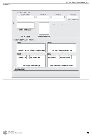 MODELOS DE REGÍMENES ESPECIALES
SECCIÓN 14
191
EDICIONES
CABALLERO BUSTAMANTE
	 F. DOMICILIO EN EL PERU
		 DEPARTAMENTO	 PROVINCIA	 DISTRITO	 TELEFONO
	 	 	 	 	 	 	
	 (CALLE, JIRON, ETC.)
	
3.	
		 Lima .............de................ de ..............
	 FIRMA DEL TITULAR	 	
	
				
	 DNI, LE, CIP, CE	 IMPRESIÓN DIGITAL
4. RESERVADO PARA USO INTERNO:
	 FECHA	 FECHA	
	
	 TÉCNICO O IM: QUE CONFECCIONA INFORME	 SUB DIRECTOR DE INMIGRACION	
	 FECHA	 FECHA
	 PROCEDENTE	 IMPROCEDENTE	 AUTORIZADO	 NO AUTORIZADO	 	
	
	 DIRECTOR DE INMIGRACIÓN	 DIRECTOR GENERAL DE MIGRACIONES	
5. OBSERVACIONES
	
 