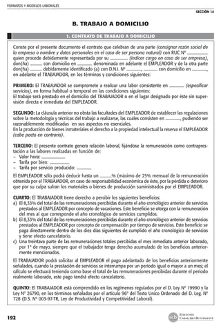 FORMATOS Y MODELOS LABORALES
SECCIÓN 14
EDICIONES
CABALLERO BUSTAMANTE192
B. TRABAJO A DOMICILIO
1. CONTRATO DE TRABAJO A DOMICILIO
Conste por el presente documento el contrato que celebran de una parte (consignar razón social de
la empresa o nombre y datos personales en el caso de ser persona natural) con RUC Nº .....................
quien procede debidamente representada por su .................. (indicar cargo en caso de ser empresa),
don(ña) ............ con domicilio en ............... denominada en adelante el EMPLEADOR y de la otra parte
don(ña) ............ debidamente identificado (a) con D.N.I. Nº ..............., .............. con domicilio en ...............,
en adelante el TRABAJADOR, en los términos y condiciones siguientes:
PRIMERO: El TRABAJADOR se compromete a realizar una labor consistente en ............... (especificar
servicios), en forma habitual o temporal en las condiciones siguientes:
El trabajo será prestado en el domicilio del TRABAJADOR o en el lugar designado por éste sin super-
visión directa e inmediata del EMPLEADOR.
SEGUNDO: La cláusula anterior no obsta las facultades del EMPLEADOR de establecer las regulaciones
sobre la metodología y técnicas del trabajo a realizarse, las cuales consisten en ..............., pudiendo ser
razonablemente modificadas en sus aspectos no esenciales.
En la producción de bienes inmateriales el derecho a la propiedad intelectual la reserva el EMPLEADOR
(cabe pacto en contrario).
TERCERO: El presente contrato genera relación laboral, fijándose la remuneración como contrapres-
tación a las labores realizadas en función de:
–	 Valor hora: ........................
–	 Tarifa por bien: ....................
–	 Tarifa por servicio producido: ...............
El EMPLEADOR sólo podrá deducir hasta un ............% (máximo de 25% mensual de la remuneración
obtenida por el TRABAJADOR, en caso de responsabilidad económica de éste, por la pérdida o deterioro
que por su culpa sufran los materiales o bienes de producción suministrados por el EMPLEADOR.
CUARTO: El TRABAJADOR tiene derecho a percibir los siguientes beneficios:
a)	 El 8,33% del total de las remuneraciones percibidas durante el año cronológico anterior de servicios
prestados al EMPLEADOR por concepto de vacaciones. Este beneficio se otorga con la remuneración
del mes al que corresponde el año cronológico de servicios cumplidos.
b)	El 8,33% del total de las remuneraciones percibidas durante el año cronológico anterior de servicios
prestados al EMPLEADOR por concepto de compensación por tiempo de servicios. Este beneficio se
paga directamente dentro de los diez días siguientes de cumplido el año cronológico de servicios
y tiene efecto cancelatorio.
c)	 Una treintava parte de las remuneraciones totales percibidas el mes inmediato anterior laborado,
por 1º de mayo, siempre que el trabajador tenga derecho acumulado de los beneficios anterior-
mente mencionados.
El TRABAJADOR podrá solicitar al EMPLEADOR el pago adelantado de los beneficios anteriormente
señalados, cuando la prestación de servicios se interrumpa por un período igual o mayor a un mes; el
cálculo se efectuará teniendo como base el total de las remuneraciones percibidas durante el período
realmente laborado, este pago tendrá efecto cancelatorio.
QUINTO: El TRABAJADOR está comprendido en los regímenes regulados por el D. Ley Nº 19990 y la
Ley Nº 26790, en los términos señalados por el artículo 96º del Texto Unico Ordenado del D. Leg. Nº
728 (D.S. Nº 003-97-TR, Ley de Productividad y Competitividad Laboral).
 