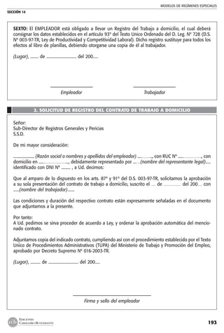MODELOS DE REGÍMENES ESPECIALES
SECCIÓN 14
193
EDICIONES
CABALLERO BUSTAMANTE
SEXTO: El EMPLEADOR está obligado a llevar un Registro del Trabajo a domicilio, el cual deberá
consignar los datos establecidos en el artículo 93º del Texto Unico Ordenado del D. Leg. Nº 728 (D.S.
Nº 003-97-TR, Ley de Productividad y Competitividad Laboral). Dicho registro sustituye para todos los
efectos al libro de planillas, debiendo otorgarse una copia de él al trabajador.
	
(Lugar), ........ de .............................. del 200.....
	 ––—————––––––––———	 ––—————––––––––———
	 Empleador	 Trabajador
2. SOLICITUD DE REGISTRO DEL CONTRATO DE TRABAJO A DOMICILIO
Señor:
Sub-Director de Registros Generales y Pericias
S.S.D.
De mi mayor consideración:
..................... (Razón social o nombres y apellidos del empleador) ....…….., con RUC Nº .....…………., con
domicilio en .....……………..., debidamente representado por ...…(nombre del representante legal).....
identificado con DNI Nº ......... , a Ud. decimos:
Que al amparo de lo dispuesto en los arts. 87º y 91º del D.S. 003-97-TR, solicitamos la aprobación
a su sola presentación del contrato de trabajo a domicilio, suscrito el … de ………… del 200… con
......(nombre del trabajador).......
Las condiciones y duración del respectivo contrato están expresamente señaladas en el documento
que adjuntamos a la presente.
Por tanto:
A Ud. pedimos se sirva proceder de acuerdo a Ley, y ordenar la aprobación automática del mencio-
nado contrato.
Adjuntamos copia del indicado contrato, cumpliendo así con el procedimiento establecido por el Texto
Unico de Procedimientos Administrativos (TUPA) del Ministerio de Trabajo y Promoción del Empleo,
aprobado por Decreto Supremo Nº 016-2003-TR.
(Lugar), .......... de .............................. del 200.....
––––––––––––––––––––––————————————
Firma y sello del empleador
	
 