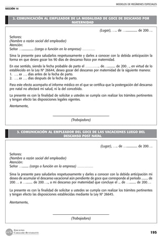 MODELOS DE REGÍMENES ESPECIALES
SECCIÓN 14
195
EDICIONES
CABALLERO BUSTAMANTE
2. COMUNICACIÓN AL EMPLEADOR DE LA MODALIDAD DE GOCE DE DESCANSO POR
MATERNIDAD
(Lugar), ….. de …................ de 200….
Señores:
(Nombre o razón social del empleador)
Atención:
Señor …................ (cargo o función en la empresa) …………
Sirva la presente para saludarlos respetuosamente y darles a conocer con la debida anticipación la
forma en que deseo gozar los 90 días de descanso físico por maternidad.
En ese sentido, siendo la fecha probable de parto el ………….. de…........... de 200…, en virtud de lo
establecido en la Ley Nº 26644, deseo gozar del descanso por maternidad de la siguiente manera:
1.	 …. xx …. días antes de la fecha de parto.
2.	 …. xx …. días después de la fecha de parto.
Para este efecto acompaño el informe médico en el que se certifica que la postergación del descanso
pre natal no afectará mi salud, ni la del concebido.
La presente es con la finalidad de solicitar a ustedes se cumpla con realizar los trámites pertinentes
y tengan efecto las disposiciones legales vigentes.
Atentamente,
	 ––––––––––––––––––––––————————————
(Trabajadora)
3. COMUNICACIÓN AL EMPLEADOR DEL GOCE DE LAS VACACIONES LUEGO DEL
DESCANSO POST NATAL
(Lugar), ….. de …............... de 200….
Señores:
(Nombre o razón social del empleador)
Atención:
Señor …......... (cargo o función en la empresa) ……………
Sirva la presente para saludarlos respetuosamente y darles a conocer con la debida anticipación mi
deseo de acumular el descanso vacacional aún pendiente de goce que corresponde al período ......... de
200…. a …......... de 200….., a mi descanso por maternidad que concluye el ... de …......... de 200….
La presente es con la finalidad de solicitar a ustedes se cumpla con realizar los trámites pertinentes
y tengan efecto las disposiciones establecidas mediante la Ley Nº 26645.
Atentamente,
	 ––––––––––––––––––––––————————————
(Trabajadora)
 